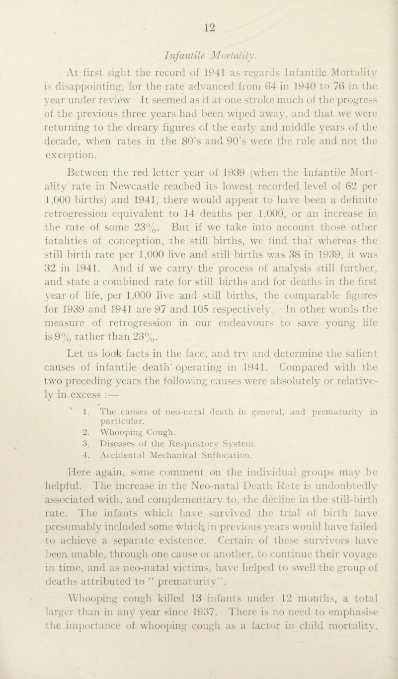 Infant it e M ortality. At first sight the record of 1941 as regards Infantile Mortality is disappointing, for the rate advanced from 64 in 1940 to 76 in the year under review It seemed as if at one stroke much of the progress of the previous three years had been wiped away, and that we were returning to the dreary figures of the early and middle years of the decade, when rates in the 80’s and 90’s were the rule and not the exception. Between the red letter year of 1939 (when the Infantile Mort¬ ality rate in Newcastle reached its lowest recorded level of 62 per 1,000 births) and 1941, there would appear to have been a definite retrogression equivalent to 14 deaths per 1,000, or an increase in the rate of some 23%. But if we take into account those other fatalities of conception, the still births, we find that whereas the still birth rate per 1,000 live and still births was 38 in 1939, it was 32 in 1941. And if we carry the process of analysis still further, and state a combined rate for still births and for deaths in the first year of life, per 1,000 live and still births, the comparable figures for 1939 and 1941 are 97 and 105 respectively. In other words the measure of retrogression in our endeavours to save young life is 9% rather than 23%. Let us look facts in the face, and try7 and determine the salient causes of infantile death'operating in 1941. Compared with the two preceding years the following causes were absolutely or relative¬ ly in excess :— 1. The causes of neo-natal death in general, and prematurity in particular. 2. Whooping Cough. 3. Diseases of the Respiratory System. 4. Accidental Mechanical Suffocation. Here again, some comment on the individual groups may be helpful. The increase in the Neo-natal Death Rate is undoubtedly associated with, and complementary to, the decline in the still-birth rate. The infants whicli have survived the trial of birth have presumably included some Which, hi previous y7ears would have failed to achieve a separate existence. Certain of these survivors have been unable, through one cause or another, to continue their voyage in time, and as neo-natal victims, have helped to swell the group of deaths attributed to “ prematurity”. Whooping cough killed 13 infants under 12 months, a total larger than in any year since 1937. There is no need to emphasise the importance of whooping cough as a factor in child mortality.