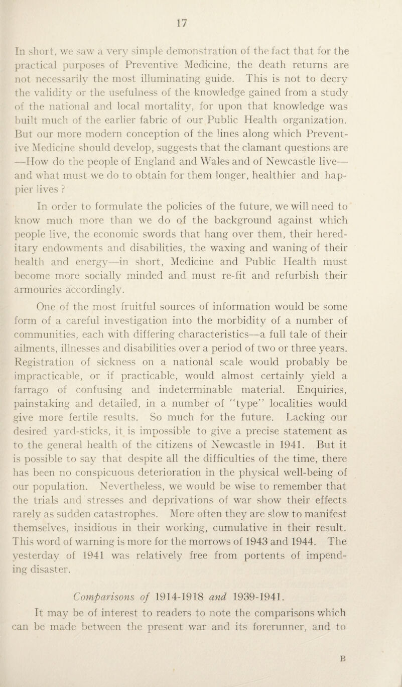 In short, we saw a very simple demonstration of the fact that for the practical purposes of Preventive Medicine, the death returns are not necessarily the most illuminating guide. This is not to decry the validity or the usefulness of the knowledge gained from a study of the national and local mortality, for upon that knowledge was built much of the earlier fabric of our Public Health organization. But our more modern conception of the lines along which Prevent¬ ive Medicine should develop, suggests that the clamant questions are -How do the people of England and Wales and of Newcastle live— and what must we do to obtain for them longer, healthier and hap¬ pier lives ? In order to formulate the policies of the future, we will need to know much more than we do of the background against which people live, the economic swords that hang over them, their hered¬ itary endowments and disabilities, the waxing and waning of their health and energy—in short, Medicine and Public Health must become more socially minded and must re-fit and refurbish their armouries accordingly. One of the most fruitful sources of information would be some form of a careful investigation into the morbidity of a number of communities, each with differing characteristics—a full tale of their ailments, illnesses and disabilities over a period of two or three years. Registration of sickness on a national scale would probably be impracticable, or if practicable, would almost certainly yield a farrago of confusing and indeterminable material. Enquiries, painstaking and detailed, in a number of ‘Type'’ localities would give more fertile results. So much for the future. Tacking our desired yard-sticks, it is impossible to give a precise statement as to the general health of the citizens of Newcastle in 1941. But it is possible to say that despite all the difficulties of the time, there has been no conspicuous deterioration in the physical well-being of our population. Nevertheless, we would be wise to remember that the trials and stresses and deprivations of war show their effects rarely as sudden catastrophes. More often they are slow to manifest themselves, insidious in their working, cumulative in their result. This word of warning is more for the morrows of 1943 and 1944. The yesterday of 1941 was relatively free from portents of impend¬ ing disaster. Comparisons of 1914-1918 and 1939-1941. It may be of interest to readers to note the comparisons which can be made between the present war and its forerunner, and to B