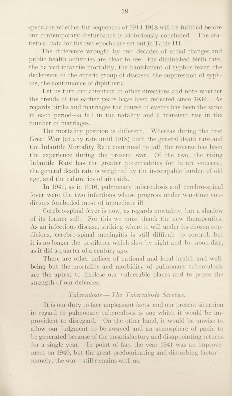 speculate whether the sequences of 1914-1918 will be fulfilled before our contemporary disturbance is victoriously concluded The sta¬ tistical data for the two epochs are set out in Table III. The difference wrought by two decades of social changes and public health activities are clear to see—the diminished birth rate, the halved infantile mortality, the banishment of typhus fever, the declension of the enteric group of diseases, the suppression of syph¬ ilis, the continuance of diphtheria. Let us turn our attention in other directions and note whether the trends of the earlier years ha*ve been reflected since 1939. As regards births and marriages the course of events has been the same in each period—a fall in the natality and a transient rise in the number of marriages. The mortality position is different. Whereas during the first Great War (at any rate until 1918) both the general death rate and the Infantile Mortality Rate continued to fall, the reverse has been the experience during the present war. Of the two, the rising Infantile Rate has the greater potentialities for future concern; the general death rate is weighted by the inescapable burden of old age, and the calamities of air raids. In 1941, as in 1916, pulmonary tuberculosis and cerebro-spinal fever were the two infections whose progress under war-time con¬ ditions foreboded most of immediate ill. Cerebro-spinal fever-is now, as regards mortality, but a shadow of its former self. For this we must thank the new therapeutics. As an infectious disease, striking where it will under its chosen con¬ ditions, cerebro-spinal meningitis is still difficult to control, but it is no longer the pestilence which slew by night and by noon-day, as it did a quarter of a century ago. There are other indices of national and local health and well¬ being but the mortality and morbidity of pulmonary tuberculosis are the aptest to disclose our vulnerable places and to prove the strength of our defences. Tuberculosis—'The Tuberculosis Services. It is our duty to face unpleasant facts, and our present situation in regard to pulmonary tuberculosis is one which it would be im¬ provident to disregard. On the other hand, it would be unwise to allow our judgment to be swayed and an atmosphere of panic to be generated because of the unsatisfactory and disappointing returns for a single year. In point of fact the year 1941 was an improve¬ ment on 1940, but the great predominating and disturbing factor namely, the war—still remains with us.