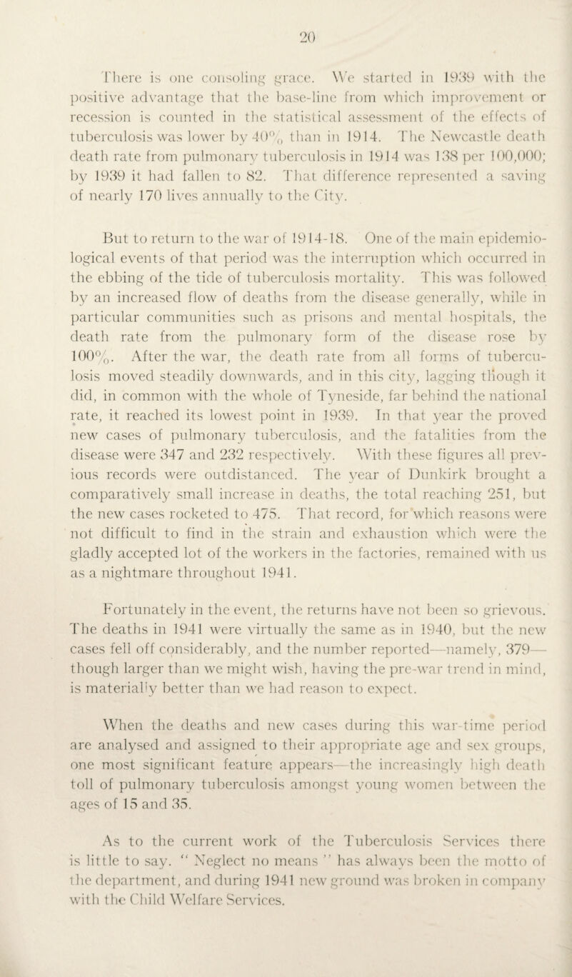 There is one consoling grace. We started in 1939 with the positive advantage that the base-line from which improvement or recession is counted in the statistical assessment of the effects of tuberculosis was lower by 40% than in 1914. The Newcastle death death rate from pulmonary tuberculosis in 1914 was 138 per 100,000; by 1939 it had fallen to 82. That difference represented a saving of nearly 170 lives annually to the City. But to return to the war of 1914-18. One of the main epidemio¬ logical events of that period was the interruption which occurred in the ebbing of the tide of tuberculosis mortality. This was followed by an increased flow of deaths from the disease generally, while in particular communities such as prisons and mental hospitals, the death rate from the pulmonary form of the disease rose by 100%. After the war, the death rate from all forms of tubercu¬ losis moved steadily downwards, and in this city, lagging though it did, in common with the whole of Tyneside, far behind the national rate, it reached its lowest point in 1939. In that year the proved new cases of pulmonary tuberculosis, and the fatalities from the disease were 347 and 232 respectively. With these figures all prev¬ ious records were outdistanced. The year of Dunkirk brought a comparatively small increase in deaths, the total reaching 251, but the new cases rocketed to 475. That record, for which reasons were not difficult to find in the strain and exhaustion which were the gladly accepted lot of the workers in the factories, remained with us as a nightmare throughout 1941. Fortunately in the event, the returns have not been so grievous. The deaths in 1941 were virtually the same as in 1940, but the new cases fell off considerably, and the number reported- -namely, 379—- though larger than we might wish, having the pre-war trend in mind, is materially better than we had reason to expect. When the deaths and new cases during this war-time period are analysed and assigned to their appropriate age and sex groups, one most significant feature appears—the increasingly high death toll of pulmonary tuberculosis amongst young women between the ages of 15 and 35. As to the current work of the Tuberculosis Services there is little to say. “ Neglect no means ” has always been the motto of the department, and during 1941 new ground was broken in company' with the Child Welfare Services.