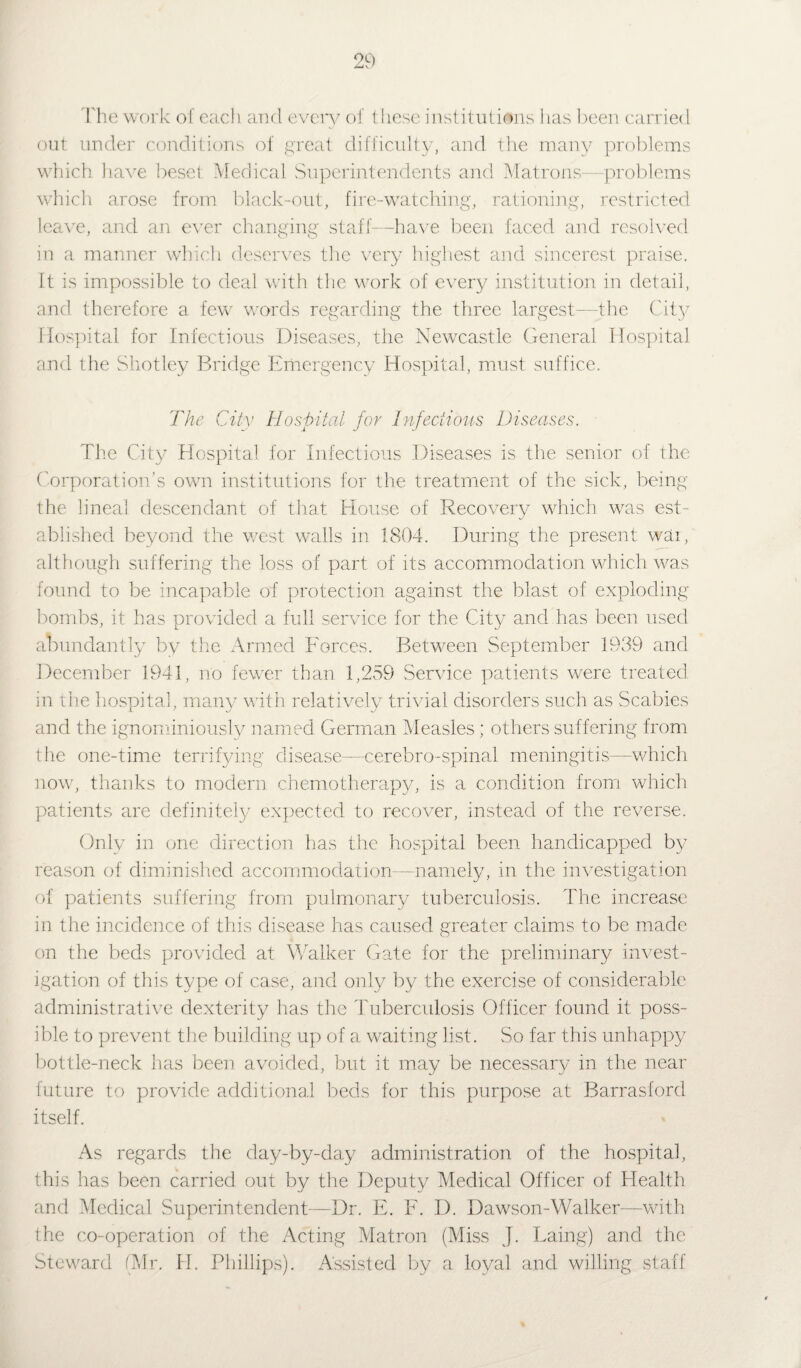The work of each and every of these institutions has been carried out under conditions of great difficulty, and the many problems which have beset Medical Superintendents and Matrons—problems which arose from black-out, fire-watching, rationing, restricted leave, and an ever changing staff—have been faced and resolved in a manner which deserves the very highest and sincerest praise. It is impossible to deal with the work of every institution in detail, and therefore a few words regarding the three largest—the City Hospital for Infectious Diseases, the Newcastle General Hospital and the Shotley Bridge Emergency Hospital, must suffice. The City Hospital for Infectious Diseases. The City Hospital for Infectious Diseases is the senior of the Corporation’s own institutions for the treatment of the sick, being the lineal descendant of that House of Recovery which was est¬ ablished beyond the west walls in 1804. During the present wai, although suffering the loss of part of its accommodation which was found to be incapable of protection against the blast of exploding bombs, it has provided a full service for the City and has been used abundantly by the Armed Forces. Between September 1939 and December 1941, no fewer than 1,259 Service patients were treated in the hospital, many with relatively trivial disorders such as Scabies and the ignominiously named German Measles; others suffering from the one-time terrifying disease—cerebro-spinal meningitis—which now, thanks to modern chemotherapy, is a condition from which patients are definitely expected to recover, instead of the reverse. Only in one direction has the hospital been handicapped by reason of diminished accommodation—namely, in the investigation of patients suffering from pulmonary tuberculosis. The increase in the incidence of this disease has caused greater claims to be made on the beds provided at Walker Gate for the preliminary invest¬ igation of this type of case, and only by the exercise of considerable administrative dexterity has the Tuberculosis Officer found it poss¬ ible to prevent the building up of a waiting list. So far this unhappy bottle-neck has been avoided, but it may be necessary in the near future to provide additional beds for this purpose at Barrasford itself. As regards the day-by-day administration of the hospital, this has been carried out by the Deputy Medical Officer of Health and Medical Superintendent—Dr. E. F. I). Dawson-Walker—with the co-operation of the Acting Matron (Miss J. Laing) and the Steward (Mr. H. Phillips). Assisted by a loyal and willing staff
