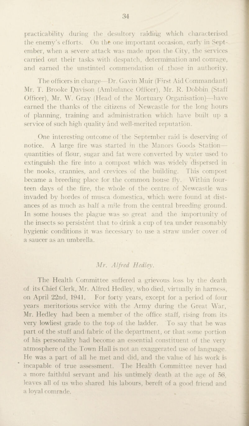practicability during tlu* desultory raiding which characterised the enemy’s efforts. On 11 ir one important occasion, earl\ in Sept¬ ember, when a severe attack was made upon the City, the services carried out their tasks with despatch, determination and courage, and earned the unstinted commendation of those in authority. The officers in charge—Dr. Gavin Muir (First Aid Commandant) Mr. T. Brooke Davison (Ambulance Officer), Mr. R. Dobbin (Staff Officer), Mr. W. Gray (Head of the Mortuary Organisation)—have earned the thanks of the citizens of Newcastle for the long hours of planning, training and administration which have built up a service of such high quality and well-merited reputation. One interesting outcome of the September raid is deserving of notice. A large fire was started in the Manors Goods Station quantities of flour, sugar and fat were converted by water used to extinguish the fire into a compost which was widely dispersed in the nooks, crannies, and crevices of the building. This compost became a breeding place for the common house fly. Within four¬ teen days of the fire, the whole of the centre of Newcastle was invaded by hordes of musca domestica, which were found at dist¬ ances of as much as half a mile from the central breeding ground. In some houses the plague was so great and the importunity of the insects so persistent that to drink a cup of tea under reasonably hygienic conditions it was necessary to use a straw under cover of a saucer as an umbrella. Mr. Alfred Medley. The Health Committee suffered a grievous loss by the death of its Chief Clerk, Mr. Alfred Hedley, who died, virtually in harness, on April 22nd, 1941. For forty years, except for a period of four years meritorious service with the Army during the Great War, Mr. Hedley had been a member of the office staff, rising from its very lowliest grade to the top of the ladder. To say that he was part of the stuff and fabric of the department, or that some portion of his personality had become an essential constituent of the very atmosphere of the Town Hall is not an exaggerated use of language. He was a part of all he met and did, and the value of his work is incapable of true assessment. The Health Committee never had a more faithful servant and his untimely death at the age of 56, leaves all of us who shared his labours, bereft of a good friend and a loyal comrade.