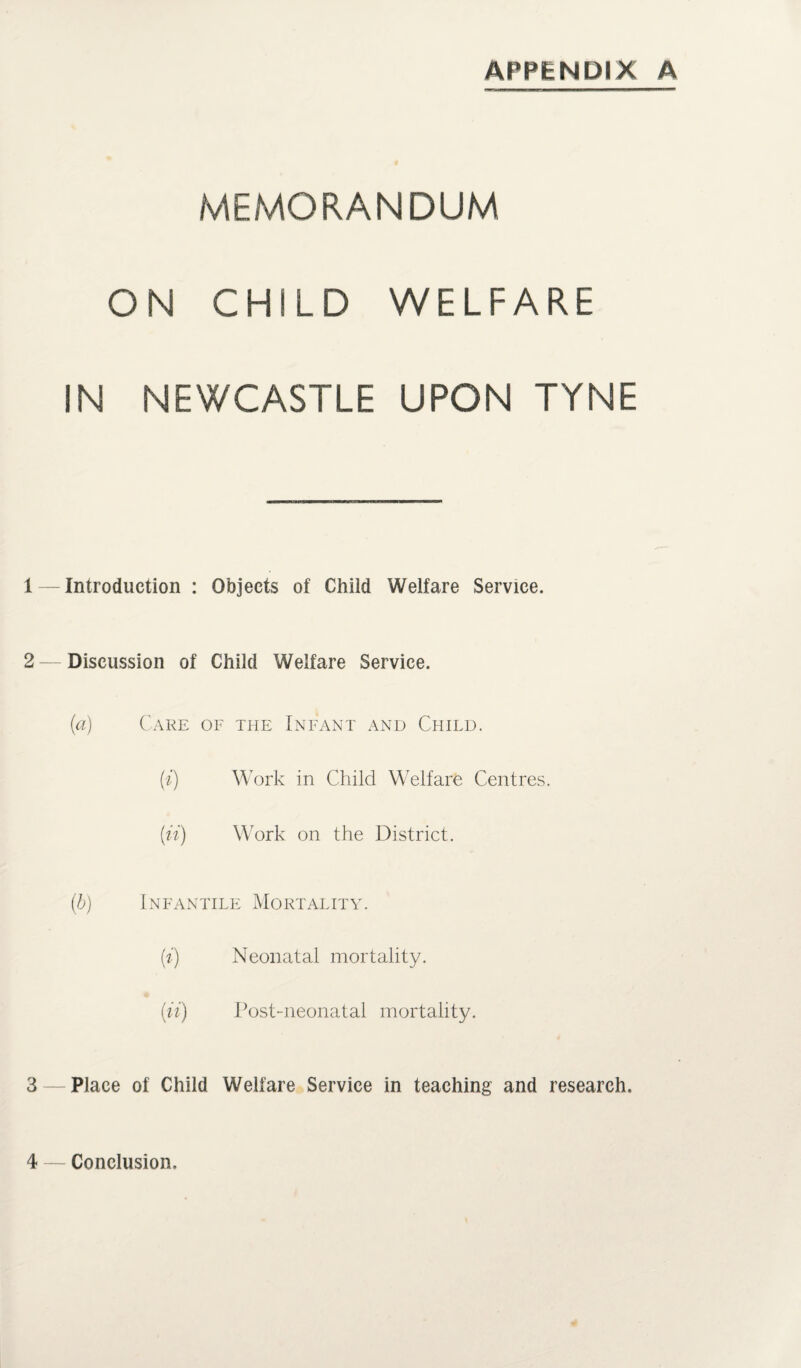 APPENDIX A MEMORANDUM ON CHILD WELFARE IN NEWCASTLE UPON TYNE 1 — Introduction : Objects of Child Welfare Service. 2 — Discussion of Child Welfare Service. (a) Care of the Infant and Child. (i) Work in Child Welfare Centres. (ii) Work on the District. (b) Infantile Mortality. (i) Neonatal mortality. (ii) Post-neonatal mortality. 3 — Place of Child Welfare Service in teaching and research. 4 — Conclusion,