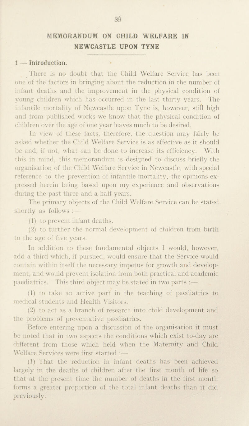 MEMORANDUM ON CHILD WELFARE IN NEWCASTLE UPON TYNE 1 — Introduction. There is no doubt that the Child Welfare Service has been one of the factors in bringing about the reduction in the number of infant deaths and the improvement in the physical condition of young children which has occurred in the last thirty years. The infantile mortality of Newcastle upon Tyne is, however, still high and from published works we know that the physical condition of children over the age of one year leaves much to be desired. In view of these facts, therefore, the question may fairly be asked whether the Child Welfare Service is as effective as it should be and, if not, what can be done to increase its efficiency. With this in mind, this memorandum is designed to discuss briefly the organisation of the Child Welfare Service in Newcastle, with special reference to the prevention of infantile mortality, the opinions ex¬ pressed herein being based upon my experience and observations during the past three and a half years. The primary objects of the Child Welfare Service can be stated shortly as follows :— (1) to prevent infant deaths. (2) to further the normal development of children from birth to the age of five years. In addition to these fundamental objects 1 would, however, add a third which, if pursued, would ensure that the Service would contain within itself the necessary impetus for growth and develop¬ ment, and would prevent isolation from both practical and academic paediatrics. This third object may be stated in two parts (1) to take an active part in the teaching of paediatrics to medical students and Health Visitors. (2) to act as a branch of research into child development and the problems of preventative paediatrics. Before entering upon a discussion of the organisation it must be noted that in two aspects the conditions which exist to-day are different from those which held when the Maternity and Child Welfare Services were first started :— (1) That the reduction in infant deaths has been achieved largely in the deaths of children after the first month of life so that at the present time the number of deaths in the first month forms a greater proportion of the total infant deaths than it did previously.