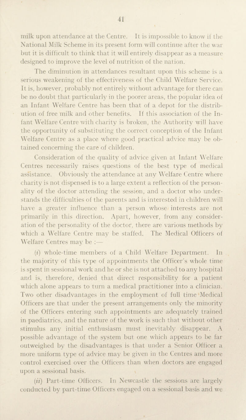milk upon attendance at the Centre. It is impossible to know it the National Milk Scheme in its present form will continue after the war but it is difficult to think that it will entirely disappear as a measure designed to improve the level of nutrition of the nation. The diminution in attendances resultant upon this scheme is a serious weakening of the effectiveness of the Child Welfare Service. It is, however, probably not entirely without advantage for there can be no doubt that particularly in the poorer areas, the popular idea of an Infant Welfare Centre has been that of a depot for the distrib¬ ution of free milk and other benefits. If this association of the In¬ fant Welfare Centre with charity is broken, the Authority will have the opportunity of substituting the correct conception of the Infant Welfare Centre as a place where good practical advice may be ob¬ tained concerning the care of children. Consideration of the quality of advice given at Infant Welfare Centres necessarily raises questions of the best type of medical assistance. Obviously the attendance at any Welfare Centre where charity is not dispensed is to a large extent a reflection of the person¬ ality of the doctor attending the session, and a doctor who under¬ stands the difficulties of the parents and is interested in children will have a greater influence than a person whose interests are not primarily in this direction. Apart, however, from any consider¬ ation of the personality of the doctor, there are various methods by which a Welfare Centre may be staffed. The Medical Officers of Welfare Centres may be :— (i) whole-time members of a Child Welfare Department. In the majority of this type of appointments the Officer’s whole time is spent in sessional work and he or she is not attached to any hospital and is, therefore, denied that direct responsibility for a patient which alone appears to turn a medical practitioner into a clinician. Two other disadvantages in the employment of full time Medical Officers are that under the present arrangements only the minority of the Officers entering such appointments are adequately trained in paediatrics, and the nature of the work is such that without other stimulus any initial enthusiasm must inevitably disappear. A possible advantage of the system but one which appears to be far outweighed by the disadvantages is that under a Senior Officer a more uniform type of advice may be given in the Centres and more control exercised over the Officers than when doctors are engaged upon a sessional basis. {ii) Part-time Officers. In Newcastle the sessions are largely conducted by part-time Officers engaged on a sessional basis and we