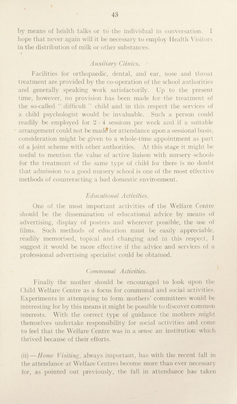by means of health talks or to the individual in conversation. 1 hope that never again will it be necessary to employ Health Visitors in the distribution of milk or other substances. t A uxiliary Clinics. Facilities for orthopaedic, dental, and ear, nose and throat treatment are provided by the co-operation of the school authorities and generally speaking work satisfactorily. Up to the present time, however, no provision has been made for the treatment of the so-called “ difficult '' child and in this respect the services of a child psychologist would be invaluable. Such a person could readily be employed for 2-4 sessions per week and if a suitable arrangement could not be mad£ for attendance upon a sessional basis, consideration might be given to a whole-time appointment as part of a joint scheme with other authorities. At this stage it might be useful to mention the value of active liaison with nursery-schools for the treatment of the same type of child for there is no doubt that admission to a good nursery school is one of the most effective methods of counteracting a bad domestic environment. Educational A ctivities. One of the most important activities of the Welfare Centre should be the dissemination of educational advice by means of advertising, display of posters and wherever possible, the use of films. Such methods of education must be easily appreciable, readily memorised, topical and changing and in this respect, I suggest it would be more effective if the advice and services of a professional advertising specialist could be obtained. Communal A ctivities. Finally the mother should be encouraged to look upon the Child Welfare Centre as a focus for communal and social activities. Experiments in attempting to form mothers' committees would be interesting for by this means it might be possible to discover common interests. With the correct type of guidance the mothers might themselves undertake responsibility for social activities and come to feel that the Welfare Centre was in a sense an institution which thrived because of their efforts. (ii)—Home Visiting, always important, has with the recent fall in the attendance at Welfare Centres become more than ever necessary for, as pointed out previously, the fall in attendance has taken