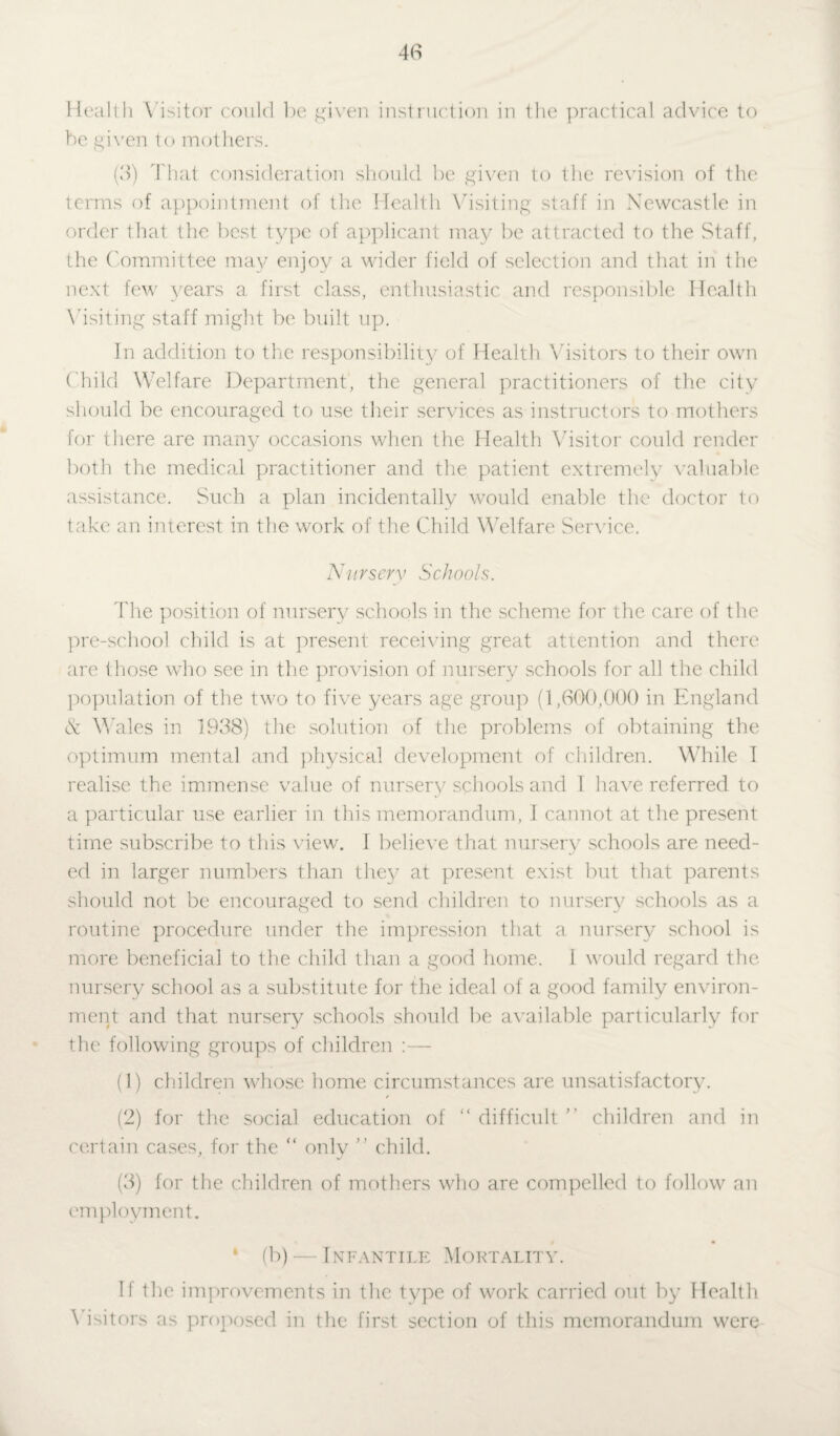 Health Visitor could be given instruction in the practical advice to be given to mothers. (3) That consideration should be given to the revision of the terms of appointment of the Health Visiting staff in Newcastle in order that the best type of applicant may be attracted to the Staff, the Committee may enjoy a wider field of selection and that in the next few years a first class, enthusiastic and responsible Health Visiting staff might be built up. In addition to the responsibility of Health Visitors to their own Child Welfare Department, the general practitioners of the city should be encouraged to use their services as instructors to mothers for there are many occasions when the Health Visitor could render both the medical practitioner and the patient extremely valuable assistance. Such a plan incidentally would enable the doctor to take an interest in the work of the Child Welfare Service. Nursery Schools. The position of nursery schools in the scheme for the care of the pre-school child is at present receiving great attention and there are those who see in the provision of nursery schools for all the child population of the two to five years age group (1,600,000 in England & Wales in 1938) the solution of the problems of obtaining the optimum mental and physical development of children. While I realise the immense value of nursery schools and I have referred to a particular use earlier in this memorandum, I cannot at the present time subscribe to this view. 1 believe that nursery schools are need¬ ed in larger numbers than they at present exist but that parents should not be encouraged to send children to nursery schools as a routine procedure under the impression that a nursery school is more beneficial to the child than a good home. 1 would regard the nursery school as a substitute for the ideal of a good family environ¬ ment and that nursery schools should be available particularly for the following groups of children :— (1) children whose home circumstances are unsatisfactory. (2) for the social education of “ difficult ” children and in certain cases, for the “ only ” child. (3) for the children of mothers who are compelled to follow an employment. * (b) — Infantile Mortality. If the improvements in the type of work carried out by Health Visitors as proposed in the first section of this memorandum were