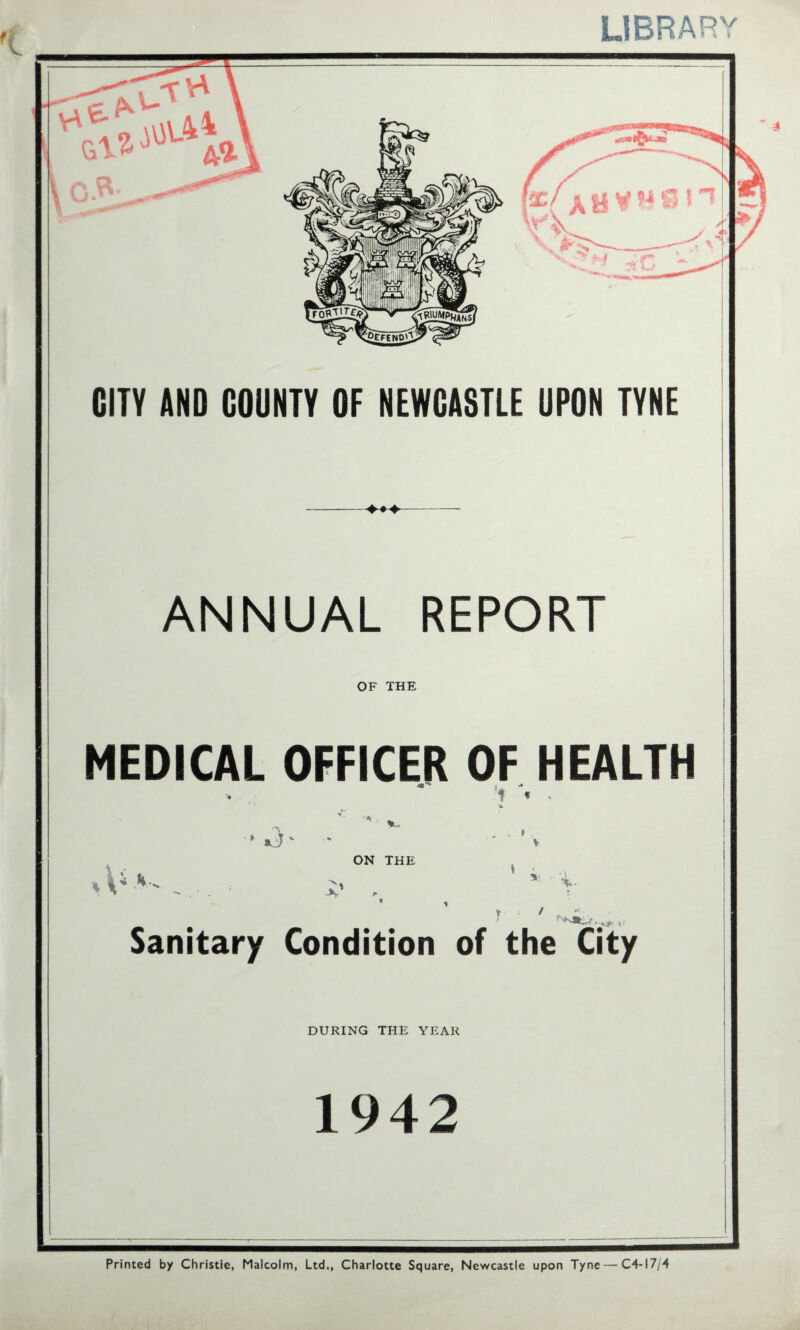 t LIBRARY \0«- CITY AND COUNTY OF NEWCASTLE UPON TYNE ANNUAL REPORT OF THE MEDICAL OFFICER OF HEALTH '1 < » « T v ON THE V * ' ‘i- Y I Sanitary Condition of the City DURING THE YEAR 1942 Printed by Christie, Malcolm, Ltd., Charlotte Square, Newcastle upon Tyne — C4-I7/4