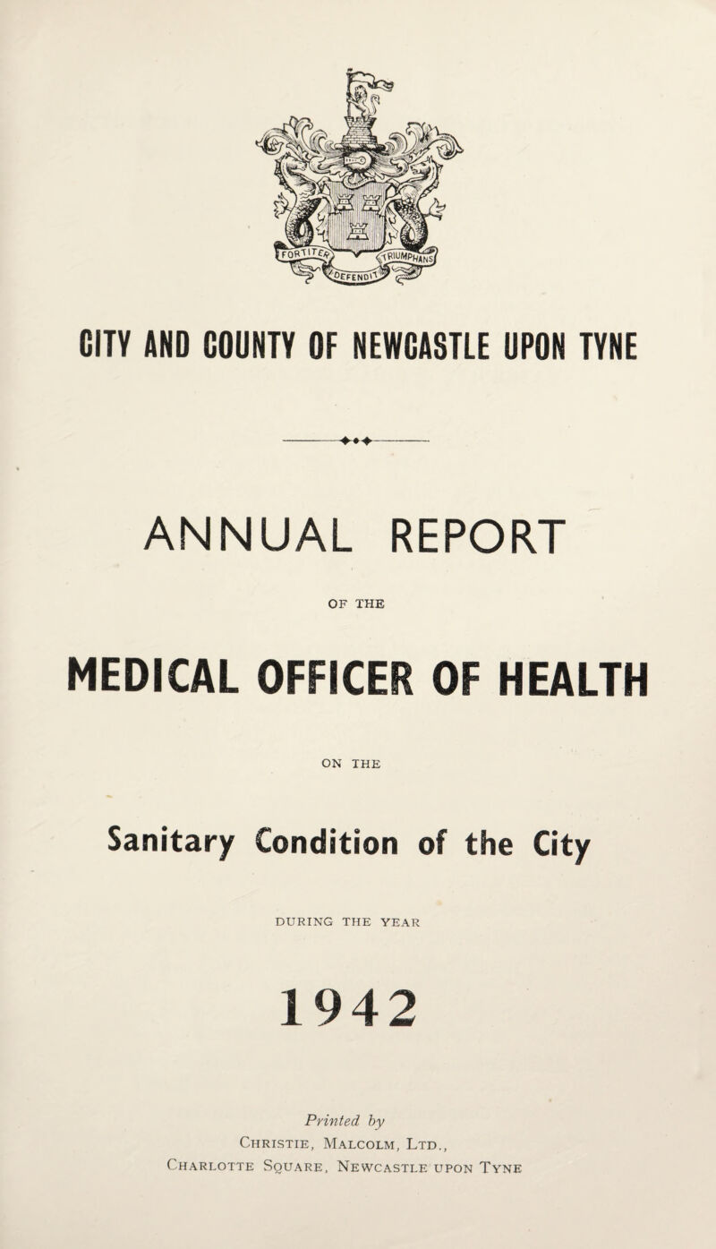 CITY AND COUNTY OF NEWCASTLE UPON TYNE -*♦>- ANNUAL REPORT OF THE MEDICAL OFFICER OF HEALTH ON THE Sanitary Condition of the City DURING THE YEAR 1942 Printed by Christie, Malcolm, Ltd., Charlotte Square, Newcastle upon Tyne