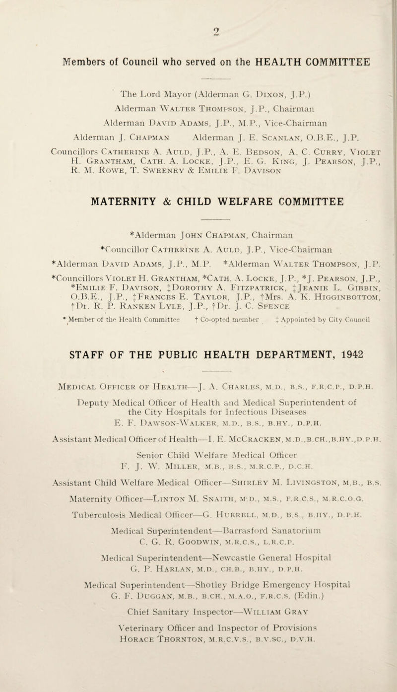 o Members of Council who served on the HEALTH COMMITTEE The Lord Mayor (Alderman G. Dixon, J.P.) Alderman Walter Thompson, J.P., Chairman Alderman David Adams, J.P., M.P., Vice-Chairman Alderman j. Chapman Alderman J. E. Scanlan, O.B.E., J.P. Councillors Catherine A. Auld, J.P., A. E. Bedson, A. C. Curry, Violet II. Grantham, Cath. A. Locke, J.P., E. G. King, J. Pearson, J.P., R. M. Rowe, T. Sweeney & Emilie F. Davison MATERNITY & CHILD WELFARE COMMITTEE *Alderman John Chapman, Chairman ♦Councillor Catherine A. Auld, J.P., Vice-Chairman ♦Alderman David Adams, J.P., M.P. *Alderman Walter Thompson, J. P. ♦Councillors Violet H. Grantham, *Cath. A. Locke, J.P., *J. Pearson, J.P., ♦Emilie F. Davison, J Dorothy A. Fitzpatrick, IJeanie L. Gibbin, O.B.E., J.P., ^Frances E. Taylor, J.P,, fMrs. A. K. Higginbottom, tDi. R. P. Ranken Lyle, J.P., fDr. J - C. Spence * Member of the Health Committee f Co-opted member % Appointed by City Council STAFF OF THE PUBLIC HEALTH DEPARTMENT, 1942 Medical Officer of Health—J. A. Charles, m.d., b.s., f.r.c.p., d.p.h. Deputy Medical Officer of Health and Medical Superintendent of the City Hospitals for Infectious Diseases E. F. Dawson-Walker, m.d., b.s., b.hy., d.p.h. Assistant Medical Officerof Health—-I. E. McCracken, m.d.,b.ch.,b.hy.,d.p.h. Senior Child Welfare Medical Officer E. J. W. Miller, m.b., b.s., m.r.c.p., d.c.h. Assistant Child Welfare Medical Officer—Shirley M. Livingston, m.b., b.s. Maternity Officer—Linton M. Snaith, m.d., m.s., f.r.c.s., m.r.c.o.g. Tuberculosis Medical Officer—G. Hurrell, m.d., b.s., b.hy., d.p.h. Medical Superintendent—Barrasford Sanatorium C. G. R. Goodwin, m.r.c.s., l.r.c.p. Medical Superintendent—Newcastle General Hospital G. P. Harlan, m.d., ch.b., b.hy., d.p.h. Medical Superintendent—Shotley Bridge Emergency Hospital G. F. Duggan, m.b., b.ch., m.a.o., f.r.c.s. (Edin.) Chief Sanitary Inspector—William Gray Veterinary Officer and Inspector of Provisions Horace Thornton, m.r.c.v.s., b.v.sc., d.v.h.