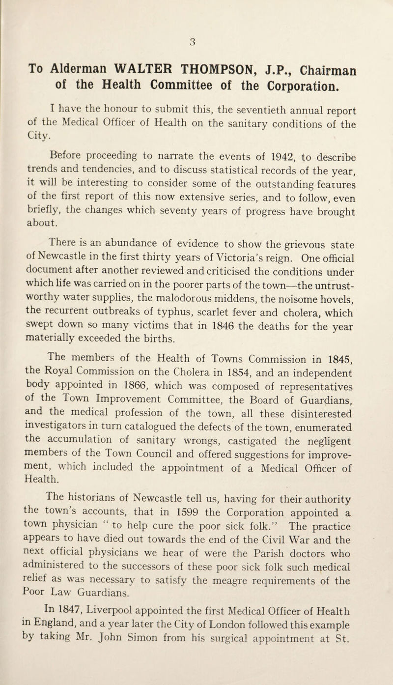 To Alderman WALTER THOMPSON, J.P., Chairman of the Health Committee of the Corporation. I have the honour to submit this, the seventieth annual report of the Medical Officer of Health on the sanitary conditions of the City. Before proceeding to narrate the events of 1942, to describe trends and tendencies, and to discuss statistical records of the year, it will be interesting to consider some of the outstanding features of the first report of this now extensive series, and to follow, even briefly, the changes which seventy years of progress have brought about. There is an abundance of evidence to show the grievous state of Newcastle in the first thirty years of Victoria’s reign. One official document after another reviewed and criticised the conditions under which life was carried on in the poorer parts of the town—the untrust¬ worthy water supplies, the malodorous middens, the noisome hovels, the recurrent outbreaks of typhus, scarlet fever and cholera, which swept down so many victims that in 1846 the deaths for the year materially exceeded the births. The members of the Health of Towns Commission in 1845, the Royal Commission on the Cholera in 1854, and an independent body appointed in 1866, which was composed of representatives of the Town Improvement Committee, the Board of Guardians, and the medical profession of the town, all these disinterested investigators in turn catalogued the defects of the town, enumerated the accumulation of sanitary wrongs, castigated the negligent members of the Town Council and offered suggestions for improve¬ ment, which included the appointment of a Medical Officer of Health. The historians of Newcastle tell us, having for their authority the town s accounts, that in 1599 the Corporation appointed a town physician “ to help cure the poor sick folk.” The practice appears to have died out towards the end of the Civil War and the next official physicians we hear of were the Parish doctors who administered to the successors of these poor sick folk such medical relief as was necessary to satisfy the meagre requirements of the Poor Law Guardians. In 1847, Liverpool appointed the first Medical Officer of Health in England, and a year later the City of London followed this example by taking Mr. John Simon from his surgical appointment at St.