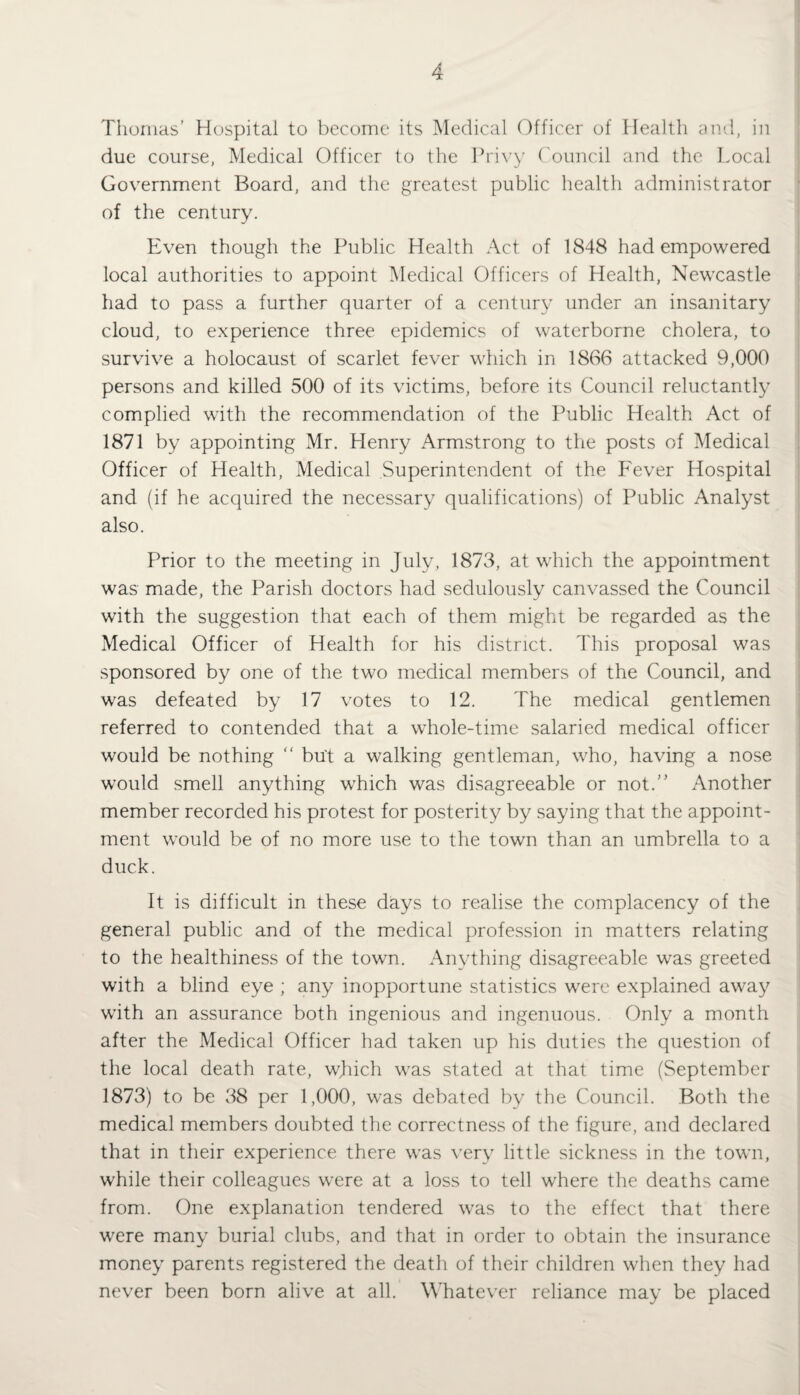 Thomas’ Hospital to become its Medical Officer of Health and, in due course, Medical Officer to the Privy Council and the Local Government Board, and the greatest public health administrator of the century. Even though the Public Health Act of 1848 had empowered local authorities to appoint Medical Officers of Health, Newcastle had to pass a further quarter of a century under an insanitary cloud, to experience three epidemics of waterborne cholera, to survive a holocaust of scarlet fever which in 1866 attacked 9,000 persons and killed 500 of its victims, before its Council reluctantly complied with the recommendation of the Public Health Act of 1871 by appointing Mr. Henry Armstrong to the posts of Medical Officer of Health, Medical Superintendent of the Fever Hospital and (if he acquired the necessary qualifications) of Public Analyst also. Prior to the meeting in July, 1873, at which the appointment was made, the Parish doctors had sedulously canvassed the Council with the suggestion that each of them might be regarded as the Medical Officer of Health for his district. This proposal was sponsored by one of the two medical members of the Council, and was defeated by 17 votes to 12. The medical gentlemen referred to contended that a whole-time salaried medical officer would be nothing “ but a walking gentleman, who, having a nose would smell anything which was disagreeable or not.” Another member recorded his protest for posterity by saying that the appoint¬ ment would be of no more use to the town than an umbrella to a duck. It is difficult in these days to realise the complacency of the general public and of the medical profession in matters relating to the healthiness of the town. Anything disagreeable was greeted with a blind eye ; any inopportune statistics were explained away with an assurance both ingenious and ingenuous. Only a month after the Medical Officer had taken up his duties the question of the local death rate, which was stated at that time (September 1873) to be 38 per 1,000, was debated by the Council. Both the medical members doubted the correctness of the figure, and declared that in their experience there was very little sickness in the town, while their colleagues were at a loss to tell where the deaths came from. One explanation tendered was to the effect that there were many burial clubs, and that in order to obtain the insurance money parents registered the death of their children when they had never been born alive at all. Whatever reliance may be placed