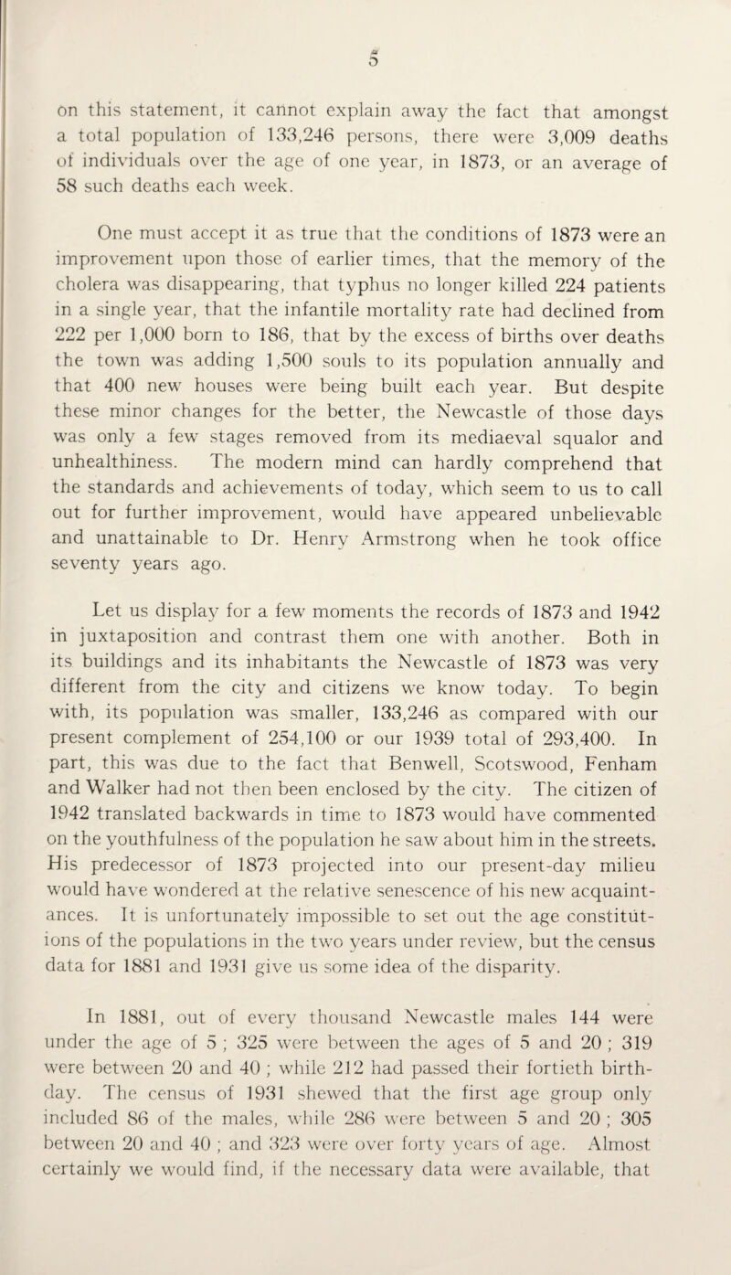 D on this statement, it cannot explain away the fact that amongst a total population of 133,246 persons, there were 3,009 deaths of individuals over the age of one year, in 1873, or an average of 58 such deaths each week. One must accept it as true that the conditions of 1873 were an improvement upon those of earlier times, that the memory of the cholera was disappearing, that typhus no longer killed 224 patients in a single year, that the infantile mortality rate had declined from 222 per 1,000 born to 186, that by the excess of births over deaths the town was adding 1,500 souls to its population annually and that 400 new houses were being built each year. But despite these minor changes for the better, the Newcastle of those days was only a few stages removed from its mediaeval squalor and unhealthiness. The modern mind can hardly comprehend that the standards and achievements of today, which seem to us to call out for further improvement, would have appeared unbelievable and unattainable to Dr. Henry Armstrong wThen he took office seventy years ago. Let us display for a few moments the records of 1873 and 1942 in juxtaposition and contrast them one with another. Both in its buildings and its inhabitants the Newcastle of 1873 was very different from the city and citizens we know today. To begin with, its population was smaller, 133,246 as compared with our present complement of 254,100 or our 1939 total of 293,400. In part, this was due to the fact that Benwell, Scotswood, Fenham and Walker had not then been enclosed by the city. The citizen of 1942 translated backwards in time to 1873 would have commented on the youthfulness of the population he saw about him in the streets. His predecessor of 1873 projected into our present-day milieu would have wondered at the relative senescence of his new acquaint¬ ances. It is unfortunately impossible to set out the age constitut¬ ions of the populations in the two years under review, but the census data for 1881 and 1931 give us some idea of the disparity. In 1881, out of every thousand Newcastle males 144 were under the age of 5 ; 325 were between the ages of 5 and 20 ; 319 were between 20 and 40 ; while 212 had passed their fortieth birth¬ day. The census of 1931 shewed that the first age group only included 86 of the males, while 286 were between 5 and 20 ; 305 between 20 and 40 ; and 323 were over forty years of age. Almost certainly we would find, if the necessary data were available, that