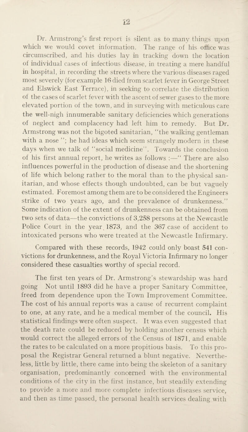 Dr. Armstrong’s first report is silent as to many things upon which we would covet information. The range of his office was circumscribed, and his duties lay in tracking down the location of individual cases of infectious disease, in treating a mere handful in hospital, in recording the streets where the various diseases raged most severely (for example 16 died from scarlet fever in George Street and Elswick East Terrace), in seeking to correlate the distribution of the cases of scarlet fever with the ascent of sewer gases to the more elevated portion of the town, and in surveying with meticulous care the well-nigh innumerable sanitary deficiencies which generations of neglect and complacency had left him to remedy. But Dr. Armstrong was not the bigoted sanitarian, “the walking gentleman with a nose he had ideas which seem strangely modern in these days when we talk of “social medicine’’. Towards the conclusion of his first annual report, he writes as follows :—“ There are also influences powerful in the production of disease and the shortening of life which belong rather to the moral than to the physical san¬ itarian, and whose effects though undoubted, can be but vaguely estimated. Foremost among them are to be considered the Engineers strike of two years ago, and the prevalence of drunkenness.” Some indication of the extent of drunkenness can be obtained from two sets of data—the convictions of 3,258 persons at the Newcastle Police Court in the year 1873, and the 367 case of accident to intoxicated persons who were treated at the Newcastle Infirmary. Compared with these records, 1942 could only boast 541 con¬ victions for drunkenness, and the Royal Victoria Infirmary no longer considered these casualties worthy of special record. The first ten years of Dr. Armstrong’s stewardship was hard going Not until 1893 did he have a proper Sanitary Committee, freed from dependence upon the Town Improvement Committee. The cost of his annual reports was a cause of recurrent complaint to one, at any rate, and he a medical member of the council. His statistical findings were often suspect. It was even suggested that the death rate could be reduced by holding another census which would correct the alleged errors of the Census of 1871, and enable the rates to be calculated on a more propitious basis. To this pro¬ posal the Registrar General returned a blunt negative. Neverthe¬ less, little by little, there came into being the skeleton of a sanitary organisation, predominantly concerned with the environmental conditions of the city in the first instance, but steadily extending to provide a more and more complete infectious diseases service, and then as time passed, the personal health services dealing with