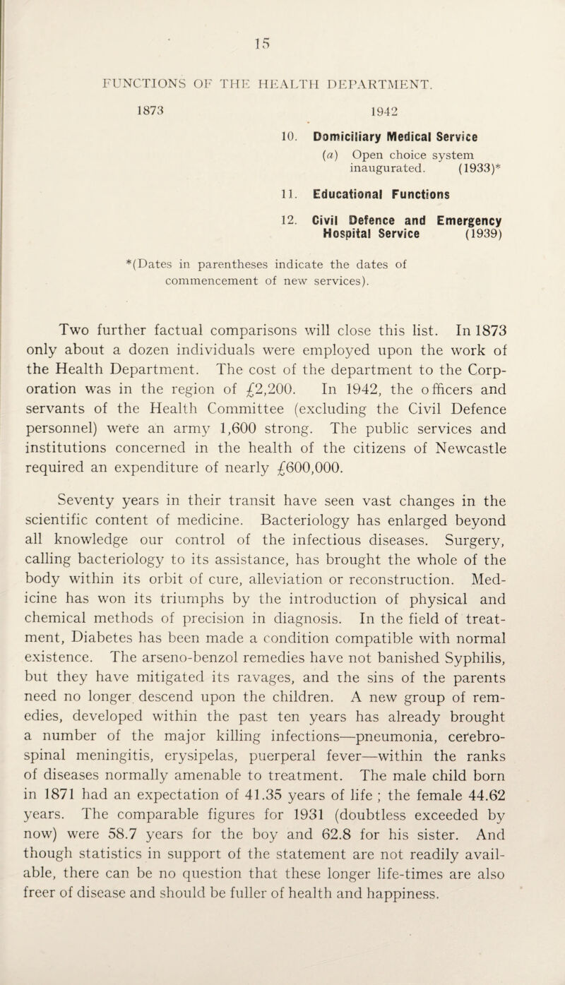 FUNCTIONS OF THE HEALTH DEPARTMENT. 1873 1942 10. Domiciliary Medical Service (a) Open choice system inaugurated. (1933)* 11. Educational Functions 12. Civil Defence and Emergency Hospital Service (1939) *(Dates in parentheses indicate the dates of commencement of new services). Two further factual comparisons will close this list. In 1873 only about a dozen individuals were employed upon the work of the Health Department. The cost of the department to the Corp¬ oration was in the region of £2,200. In 1942, the officers and servants of the Health Committee (excluding the Civil Defence personnel) were an army 1,600 strong. The public services and institutions concerned in the health of the citizens of Newcastle required an expenditure of nearly £600,000. Seventy years in their transit have seen vast changes in the scientific content of medicine. Bacteriology has enlarged beyond all knowledge our control of the infectious diseases. Surgery, calling bacteriology to its assistance, has brought the whole of the body within its orbit of cure, alleviation or reconstruction. Med¬ icine has won its triumphs by the introduction of physical and chemical methods of precision in diagnosis. In the field of treat¬ ment, Diabetes has been made a condition compatible with normal existence. The arseno-benzol remedies have not banished Syphilis, but they have mitigated its ravages, and ihe sins of the parents need no longer descend upon the children. A new group of rem¬ edies, developed within the past ten years has already brought a number of the major killing infections—pneumonia, cerebro¬ spinal meningitis, erysipelas, puerperal fever—within the ranks of diseases normally amenable to treatment. The male child born in 1871 had an expectation of 41.35 years of life ; the female 44.62 years. The comparable figures for 1931 (doubtless exceeded by now) were 58.7 years for the boy and 62.8 for his sister. And though statistics in support of the statement are not readily avail¬ able, there can be no question that these longer life-times are also freer of disease and should be fuller of health and happiness.