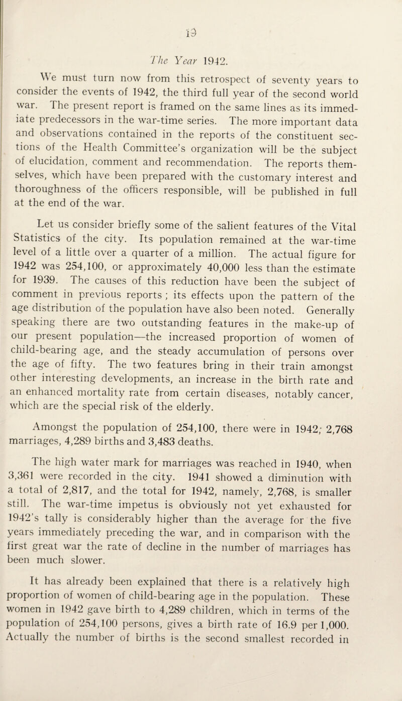 The Year 1942. We must turn now from this retrospect of seventy years to consider the events of 1942, the third full year of the second world war. The present report is framed on the same lines as its immed¬ iate predecessors in the war-time series. The more important data and observations contained in the reports of the constituent sec¬ tions of the Health Committee’s organization will be the subject of elucidation, comment and recommendation. The reports them¬ selves, which have been prepared with the customary interest and thoroughness of the officers responsible, will be published in full at the end of the war. Let us consider briefly some of the salient features of the Vital Statistics of the city. Its population remained at the war-time level of a little over a quarter of a million. The actual figure for 1942 was 254,100, or approximately 40,000 less than the estimate for 1939. The causes of this reduction have been the subject of comment in previous reports ; its effects upon the pattern of the age distribution of the population have also been noted. Generally speaking there are two outstanding features in the make-up of our present population—the increased proportion of women of child-bearing age, and the steady accumulation of persons over the age of fifty. The two features bring in their train amongst other interesting developments, an increase in the birth rate and an enhanced mortality rate from certain diseases, notably cancer, which are the special risk of the elderly. Amongst the population of 254,100, there were in 1942; 2,768 marriages, 4,289 births and 3,483 deaths. The high water mark for marriages was reached in 1940, when 3,361 were recorded in the city. 1941 showed a diminution with a total of 2,817, and the total for 1942, namely, 2,768, is smaller still. The war-time impetus is obviously not yet exhausted for 1942’s tally is considerably higher than the average for the five years immediately preceding the war, and in comparison with the lirst great war the rate of decline in the number of marriages has been much slower. It has already been explained that there is a relatively high proportion of women of child-bearing age in the population. These women in 1942 gave birth to 4,289 children, which in terms of the population of 254,100 persons, gives a birth rate of 16.9 per 1,000. Actually the number of births is the second smallest recorded in