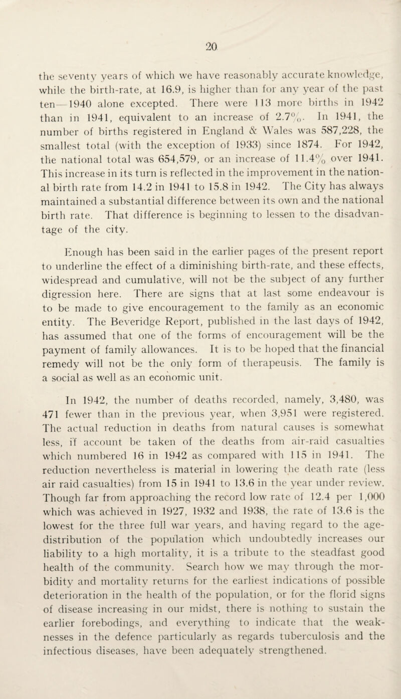 the seventy years of which we have reasonably accurate knowledge, while the birth-rate, at 16.9, is higher than for any year of the past ten—1940 alone excepted. There were 113 more births in 1942 than in 1941, equivalent to an increase of 2.7%. In 1941, the number of births registered in England & Wales was 587,228, the smallest total (with the exception of 1933) since 1874. For 1942, the national total was 654,579, or an increase of 11.4% over 1941. This increase in its turn is reflected in the improvement in the nation¬ al birth rate from 14.2 in 1941 to 15.8 in 1942. The City has always maintained a substantial difference between its own and the national birth rate. That difference is beginning to lessen to the disadvan¬ tage of the city. Enough has been said in the earlier pages of the present report to underline the effect of a diminishing birth-rate, and these effects, widespread and cumulative, will not be the subject, of any further digression here. There are signs that at last some endeavour is to be made to give encouragement to the family as an economic entity. The Beveridge Report, published in the last days of 1942, has assumed that one of the forms of encouragement will be the payment of family allowances. It is to be hoped that the financial remedy will not be the only form of therapeusis. The family is a social as well as an economic unit. In 1942, the number of deaths recorded, namely, 3,480, was 471 fewer than in the previous year, when 3,951 were registered. The actual reduction in deaths from natural causes is somewhat less, if account be taken of the deaths from air-raid casualties which numbered 16 in 1942 as compared with 115 in 1941. The reduction nevertheless is material in lowering the death rate (less air raid casualties) from 15 in 1941 to 13.6 in the year under review. Though far from approaching the record low rate of 12.4 per 1,000 which was achieved in 1927, 1932 and 1938, the rate of 13.6 is the lowest for the three full war years, and having regard to the age- distribution of the population which undoubtedly increases our liability to a high mortality, it is a tribute to the steadfast good health of the community. Search how we may through the mor¬ bidity and mortality returns for the earliest indications of possible deterioration in the health of the population, or for the florid signs of disease increasing in our midst, there is nothing to sustain the earlier forebodings, and everything to indicate that the weak¬ nesses in the defence particularly as regards tuberculosis and the infectious diseases, have been adequately strengthened.