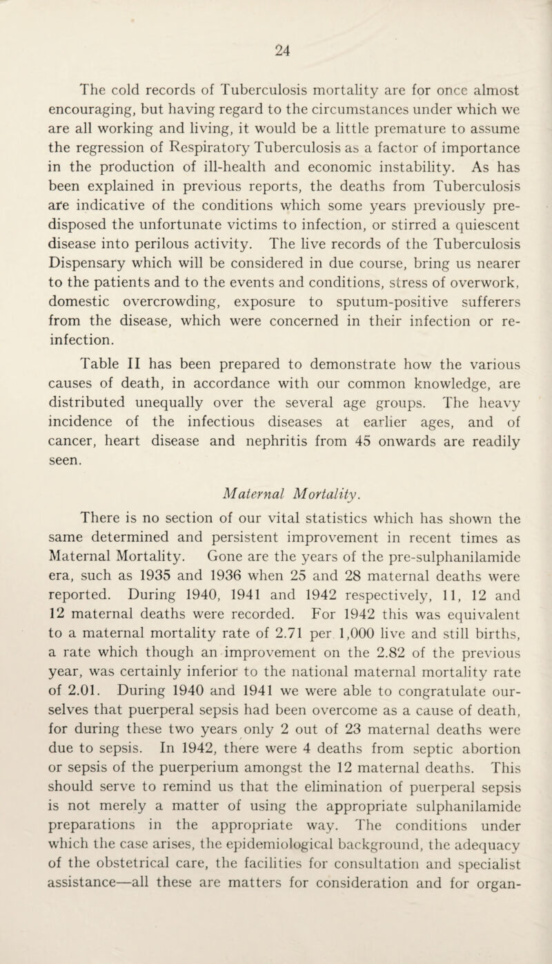 The cold records of Tuberculosis mortality are for once almost encouraging, but having regard to the circumstances under which we are all working and living, it would be a little premature to assume the regression of Respiratory Tuberculosis as a factor of importance in the production of ill-health and economic instability. As has been explained in previous reports, the deaths from Tuberculosis ate indicative of the conditions which some years previously pre¬ disposed the unfortunate victims to infection, or stirred a quiescent disease into perilous activity. The live records of the Tuberculosis Dispensary which will be considered in due course, bring us nearer to the patients and to the events and conditions, stress of overwork, domestic overcrowding, exposure to sputum-positive sufferers from the disease, which were concerned in their infection or re¬ infection. Table II has been prepared to demonstrate how the various causes of death, in accordance with our common knowledge, are distributed unequally over the several age groups. The heavy incidence of the infectious diseases at earlier ages, and of cancer, heart disease and nephritis from 45 onwards are readily seen. Maternal Mortality. There is no section of our vital statistics which has shown the same determined and persistent improvement in recent times as Maternal Mortality. Gone are the years of the pre-sulphanilamide era, such as 1935 and 1936 when 25 and 28 maternal deaths were reported. During 1940, 1941 and 1942 respectively, 11, 12 and 12 maternal deaths were recorded. For 1942 this was equivalent to a maternal mortality rate of 2.71 per 1,000 live and still births, a rate which though an improvement on the 2.82 of the previous year, was certainly inferior to the national maternal mortality rate of 2.01. During 1940 and 1941 we were able to congratulate our¬ selves that puerperal sepsis had been overcome as a cause of death, for during these two years only 2 out of 23 maternal deaths were due to sepsis. In 1942, there were 4 deaths from septic abortion or sepsis of the puerperium amongst the 12 maternal deaths. This should serve to remind us that the elimination of puerperal sepsis is not merely a matter of using the appropriate sulphanilamide preparations in the appropriate way. The conditions under which the case arises, the epidemiological background, the adequacy of the obstetrical care, the facilities for consultation and specialist assistance—all these are matters for consideration and for organ-