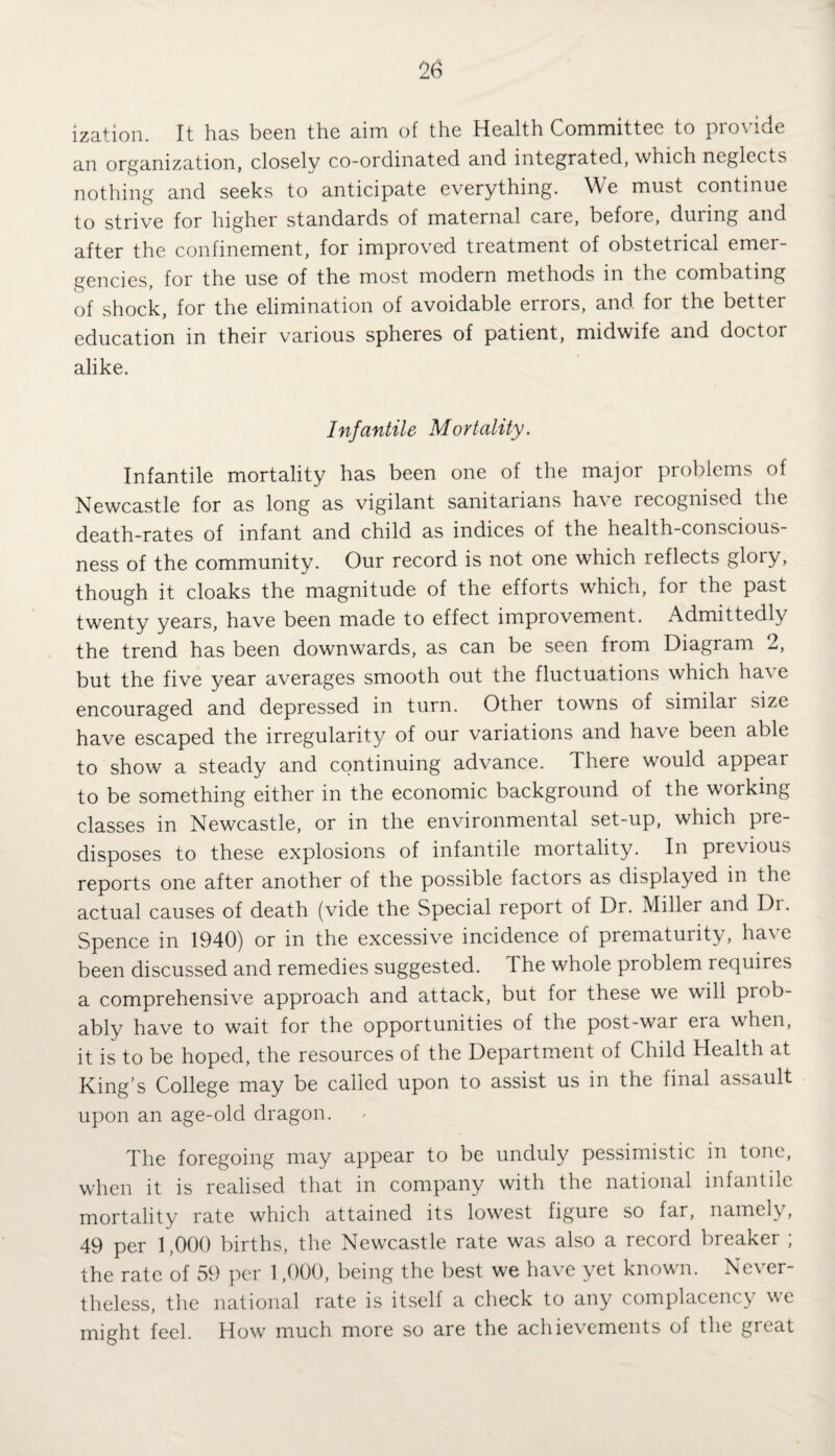 ization. It has been the aim of the Health Committee to provide an organization, closely co-ordinated and integrated, which neglects nothing and seeks to anticipate everything. We must continue to strive for higher standards of maternal care, before, during and after the confinement, for improved treatment of obstetrical emer¬ gencies, for the use of the most modern methods in the combating of shock, for the elimination of avoidable errors, and for the better education in their various spheres of patient, midwife and doctoi alike. Infantile Mortality. Infantile mortality has been one of the major problems of Newcastle for as long as vigilant sanitarians have recognised the death-rates of infant and child as indices of the health-conscious¬ ness of the community. Our record is not one which reflects glory, though it cloaks the magnitude of the efforts which, for the past twenty years, have been made to effect improvement. Admittedly the trend has been downwards, as can be seen from Diagram 2, but the five year averages smooth out the fluctuations which have encouraged and depressed in turn. Other towns of similar size have escaped the irregularity of our variations and have been able to show a steady and continuing advance. There would appear to be something either in the economic background of the working classes in Newcastle, or in the environmental set-up, which pie- disposes to these explosions of infantile mortality. In previous reports one after another of the possible factors as displayed in the actual causes of death (vide the Special report of Dr. Miller and Dr. Spence in 1940) or in the excessive incidence of prematurity, have been discussed and remedies suggested. The whole problem requires a comprehensive approach and attack, but for these we will prob¬ ably have to wait for the opportunities of the post-war era when, it is to be hoped, the resources of the Department of Child Health at King’s College may be called upon to assist us in the final assault upon an age-old dragon. The foregoing may appear to be unduly pessimistic in tone, when it is realised that in company with the national infantile mortality rate which attained its lowest figure so far, namely, 49 per 1,000 births, the Newcastle rate was also a record breaker ; the rate of 59 per 1,000, being the best we have yet known. Never¬ theless, the national rate is itself a check to any complacency we might feel. How much more so are the achievements of the great