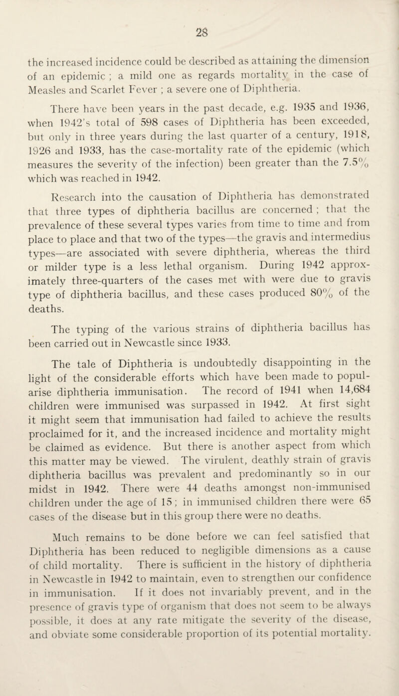 the increased incidence could be described as attaining the dimension of an epidemic ; a mild one as regards mortality in the case of Measles and Scarlet Fever ; a severe one of Diphtheria. There have been years in the past decade, e.g. 1935 and 1936, when 1942’s total of 598 cases of Diphtheria has been exceeded, but only in three years during the last quarter of a century, 1918, 1926 and 1933, has the case-mortality rate of the epidemic (which measures the severity of the infection) been greater than the 7.5% which was reached in 1942. Research into the causation of Diphtheria has demonstrated that three types of diphtheria bacillus are concerned ; that the prevalence of these several types varies from time to time and from place to place and that two of the types—the gravis and intermedius types—are associated with severe diphtheria, whereas the third or milder type is a less lethal organism. During 1942 approx¬ imately three-quarters of the cases met with were due to gravis type of diphtheria bacillus, and these cases produced 80% of the deaths. The typing of the various strains of diphtheria bacillus has been carried out in Newcastle since 1933. The tale of Diphtheria is undoubtedly disappointing in the light of the considerable efforts which have been made to popul¬ arise diphtheria immunisation. The record of 1941 when 14,684 children were immunised was surpassed in 1942. At first sight it might seem that immunisation had failed to achieve the results proclaimed for it, and the increased incidence and mortality might be claimed as evidence. But there is another aspect from which this matter may be viewed. The virulent, deathly strain of gravis diphtheria bacillus was prevalent and predominantly so in our midst in 1942. There were 44 deaths amongst non-immunised children under the age of 15; in immunised children there were 65 cases of the disease but in this group there were no deaths. Much remains to be done before we can feel satisfied that Diphtheria has been reduced to negligible dimensions as a cause of child mortality. There is sufficient in the history of diphtheria in Newcastle in 1942 to maintain, even to strengthen our confidence in immunisation. If it does not invariably prevent, and in the presence of gravis type of organism that does not seem to be always possible, it does at any rate mitigate the severity of the disease, and obviate some considerable proportion of its potential mortality.