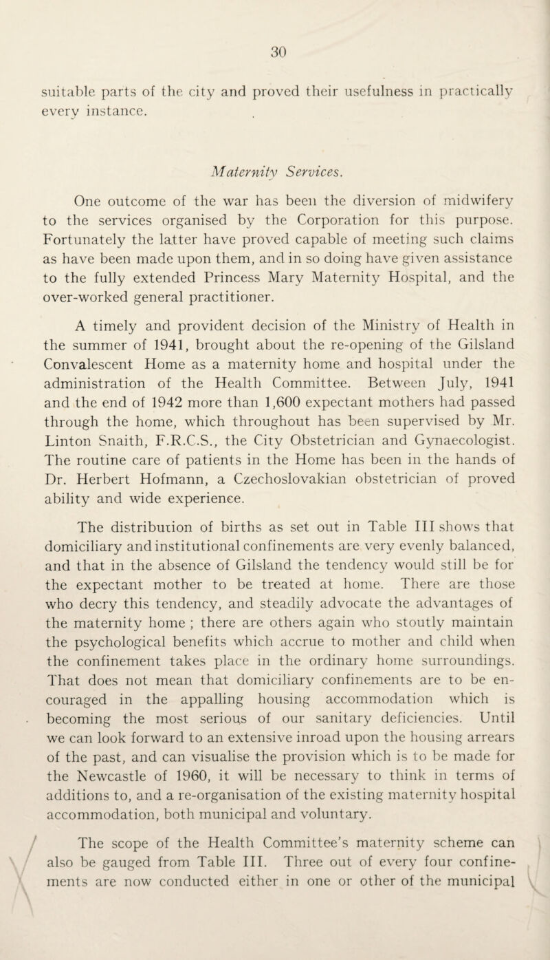 suitable parts of the city and proved their usefulness in practically every instance. Maternity Services. One outcome of the war has been the diversion of midwifery to the services organised by the Corporation for this purpose. Fortunately the latter have proved capable of meeting such claims as have been made upon them, and in so doing have given assistance to the fully extended Princess Mary Maternity Hospital, and the over-worked general practitioner. A timely and provident decision of the Ministry of Health in the summer of 1941, brought about the re-opening of the Gilsland Convalescent Home as a maternity home and hospital under the administration of the Health Committee. Between July, 1941 and the end of 1942 more than 1,600 expectant mothers had passed through the home, which throughout has been supervised by Mr. Linton Snaith, F.R.C.S., the City Obstetrician and Gynaecologist. The routine care of patients in the Home has been in the hands of Dr. Herbert Hofmann, a Czechoslovakian obstetrician of proved ability and wide experience. The distriburion of births as set out in Table III shows that domiciliary and institutional confinements are very evenly balanced, and that in the absence of Gilsland the tendency would still be for the expectant mother to be treated at home. There are those who decry this tendency, and steadily advocate the advantages of the maternity home ; there are others again who stoutly maintain the psychological benefits which accrue to mother and child when the confinement takes place in the ordinary home surroundings. That does not mean that domiciliary confinements are to be en¬ couraged in the appalling housing accommodation which is becoming the most serious of our sanitary deficiencies. Until we can look forward to an extensive inroad upon the housing arrears of the past, and can visualise the provision which is to be made for the Newcastle of 1960, it will be necessary to think in terms of additions to, and a re-organisation of the existing maternity hospital accommodation, both municipal and voluntary. The scope of the Health Committee’s maternity scheme can also be gauged from Table III. Three out of every four confine¬ ments are now conducted either in one or other of the municipal