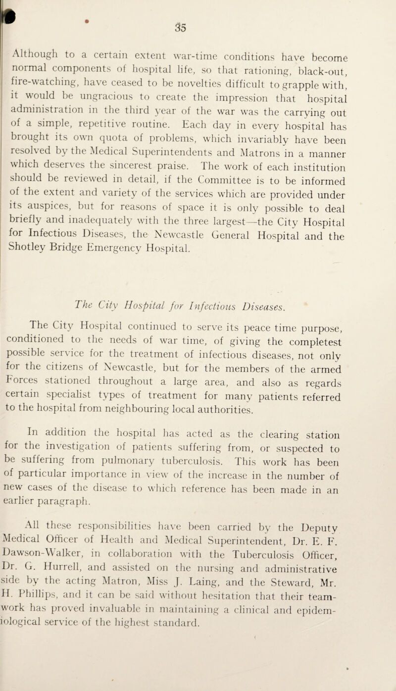 Although to a certain extent war-time conditions have become noimal components of hospital life, so that rationing, black-out, fire-watching, have ceased to be novelties difficult to grapple with, it would be ungracious to create the impression that hospital administration in the third year of the war was the carrying out of a simple, repetitive routine. Each day in every hospital has brought its own quota of problems, which invariably have been resolved by the Medical Superintendents and Matrons in a manner which deserves the sincerest praise. The work of each institution should be re\ iewed in detail, if the Committee is to be informed of the extent and variety of the services which are provided under its auspices, but for reasons of space it is only possible to deal briefly and inadequately with the three largest—the City Hospital for Infectious Diseases, the Newcastle General Hospital and the Shotley Bridge Emergency Hospital. The City Hospital for Infectious Diseases. The City Hospital continued to serve its peace time purpose, conditioned to the needs of war time, of giving the completest possible service for the treatment of infectious diseases, not only foi the citizens of Newcastle, but for the members of the armed horces stationed throughout a large area, and also as regards certain specialist types of treatment for many patients referred to the hospital from neighbouring local authorities. In addition the hospital has acted as the clearing station for the investigation of patients suffering from, or suspected to be suffering from pulmonary tuberculosis. This work has been of particular importance in view of the increase in the number of new cases of the disease to which reference has been made in an earlier paragraph. All these responsibilities have been carried by the Deputy Medical Officer of Health and Medical Superintendent, Dr. E. F. Dawson-W alker, in collaboration with the Tuberculosis Officer, Dr. G. Hurrell, and assisted on the nursing and administrative side by the acting Matron, Miss J. Laing, and the Steward, Mr. H. Phillips, and it can be said without hesitation that their team¬ work has proved invaluable in maintaining a clinical and epidem¬ iological service of the highest standard.