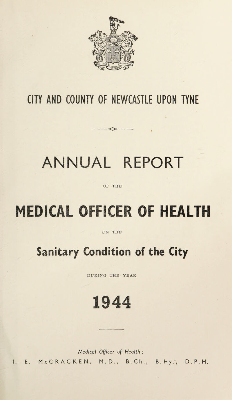 CITY AND COUNTY OF NEWCASTLE UPON TYNE --o- ANNUAL REPORT OF THE MEDICAL OFFICER OF HEALTH ON THE Sanitary Condition of the City DURING THE YEAR 1944 Medical Officer of Health : I. E. McCRACKEN, M.D., B.Ch., B. Hy.\ D, P, H,