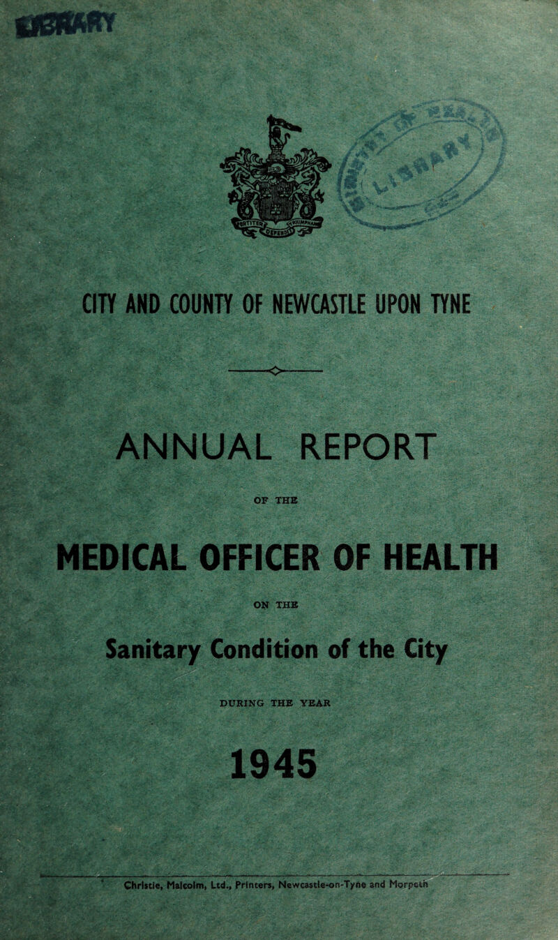 /i-i ANNUAL REPORT ;-V ; :*■■■■ 5---r * v>t OF THE MEDICAL OFFICER OF HEALTH J| ON THE Sanitary Condition of the City DURING THE YEAR 1945 Christie, Malcolm, Ltd., Printers, Newcastle-on-Tyne and Morpeth