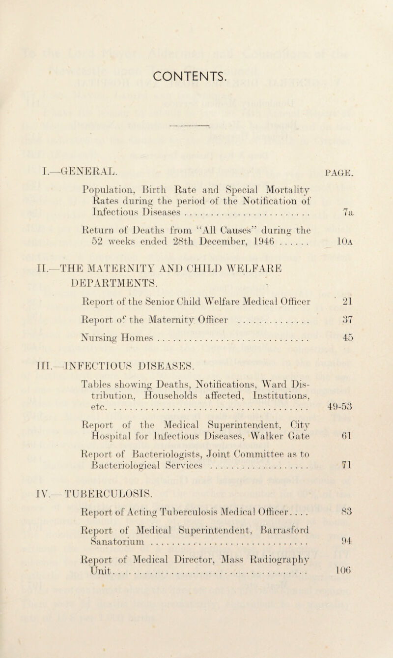 CONTENTS. I.—GENERAL. PAGE. Population, Birth Rate and Special Mortality Rates during the period of the Notification of Infectious Diseases. 7a. Return of Deaths from “All Causes” during the 52 weeks ended 28th December, 1946 . 10a II. —THE MATERNITY AND CHILD WELFARE DEPARTMENTS. Report of the Senior Child Welfare Medical Officer 21 Report ox' the Maternity Officer . 37 Nursing Homes. 45 III. —INFECTIOUS DISEASES. Tables showing Deaths, Notifications, Ward Dis¬ tribution, Households affected, Institutions, etc. 49-53 Report of the Medical Superintendent, City Hospital for Infectious Diseases, Walker Gate 61 Report of Bacteriologists, Joint Committee as to Bacteriological Services . 71 IV. — TUBERCULOSIS. Report of Acting Tuberculosis Medical Officer. ... 83 Report of Medical Superintendent, Barrasford Sanatorium . 94 Report of Medical Director, Mass Radiography Unit. 106