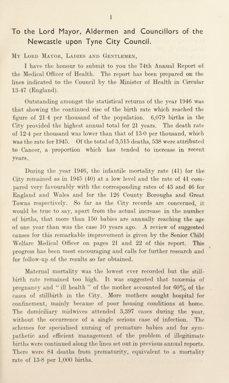 To the Lord Mayor, Aldermen and Councillors of the Newcastle upon Tyne City Council. My Lord Mayor, Ladies and Gentlemen, I have the honour to submit to you the 74th Annual Report of. the Medical Officer of Health. The report has been prepared on the lines indicated to the Council by the Minister of Health in Circular 13-47 (England). Outstanding amongst the statistical returns of the year 1946 was that showing the continued rise of the birth rate which reached the figure of 21-4 per thousand of the population. 6,079 births in the City provided the highest annual total for 21 years. The death rate of 12-4 per thousand was lower than that of 13-0 per thousand, which was the rate for 1945. Of the total of 3,515 deaths, 538 were attributed to Cancer, a proportion which has tended to increase in recent years. During the year 1946, the infantile mortality rate (41) for the City remained as in 1945 (40) at a low level and the rate of 41 com¬ pared very favourably with the corresponding rates of 43 and 46 for England and Wales and for the 126 County Boroughs and Great Towns respectively. So far as the City records are concerned, it would be true to say, apart from the actual increase in the number of births, that more than 150 babies are annually reaching the age of one year than was the case 10 years ago. A review of suggested causes for this remarkable improvement is given by the Senior Child Welfare Medical Officer on pages 21 and 22 of this report. This progress has been most encouraging and calls for further research and for follow-up of the results so far obtained. Maternal mortality was the lowest ever recorded but the still¬ birth rate remained too high. It was suggested that toxsemia of pregnancy and “ ill health ” of the mother accounted for 60% of the cases of stillbirth in the City. More mothers sought hospital for confinement, mainly because of poor housing conditions at home. The domiciliary midwives attended 3,397 cases during the year, without the occurrence of a single serious case of infection. The schemes for specialised nursing of premature babies and for sym¬ pathetic and efficient management of the problem of illegitimate births were continued along the lines set out in previous annual reports. There were 84 deaths from prematurity, equivalent to a mortality rate of 13-8 per 1,000 births.