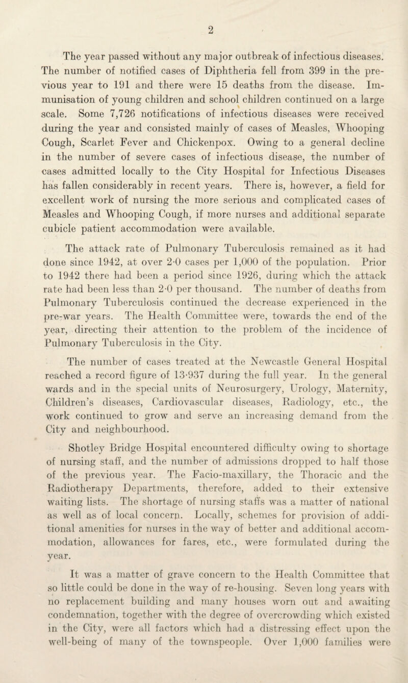 The year passed without any major outbreak of infectious diseases. The number of notified cases of Diphtheria fell from 399 in the pre¬ vious year to 191 and there were 15 deaths from the disease. Im¬ munisation of young children and school children continued on a large scale. Some 7,726 notifications of infectious diseases were received during the year and consisted mainly of cases of Measles, Whooping Cough, Scarlet Fever and Chickenpox. Owing to a general decline in the number of severe cases of infectious disease, the number of cases admitted locally to the City Hospital for Infectious Diseases has fallen considerably in recent years. There is, however, a field for excellent work of nursing the more serious and complicated cases of Measles and Whooping Cough, if more nurses and additional separate cubicle patient accommodation were available. The attack rate of Pulmonary Tuberculosis remained as it had done since 1942, at over 2-0 cases per 1,000 of the population. Prior to 1942 there had been a period since 1926, during which the attack rate had been less than 2-0 per thousand. The number of deaths from Pulmonary Tuberculosis continued the decrease experienced in the pre-war years. The Health Committee were, towards the end of the year, directing their attention to the problem of the incidence of Pulmonary Tuberculosis in the City. The number of cases treated at the Newcastle General Hospital reached a record figure of 13-937 during the full year. In the general wards and in the special units of Neurosurgery, Urology, Maternity, Children’s diseases, Cardiovascular diseases, Radiology, etc., the work continued to grow and serve an increasing demand from the City and neighbourhood. Shotley Bridge Hospital encountered difficulty owing to shortage of nursing staff, and the number of admissions dropped to half those of the previous year. The Facio-maxillary, the Thoracic and the Radiotherapy Departments, therefore, added to their extensive waiting lists. The shortage of nursing staffs was a matter of national as well as of local concern. Locally, schemes for provision of addi¬ tional amenities for nurses in the way of better and additional accom¬ modation, allowances for fares, etc., were formulated during the year. It was a matter of grave concern to the Health Committee that so little could be done in the way of re-housing. Seven long years with no replacement building and many houses worn out and awaiting condemnation, together with the degree of overcrowding which existed in the City, were all factors which had a distressing effect upon the well-being of many of the townspeople. Over 1,000 families were