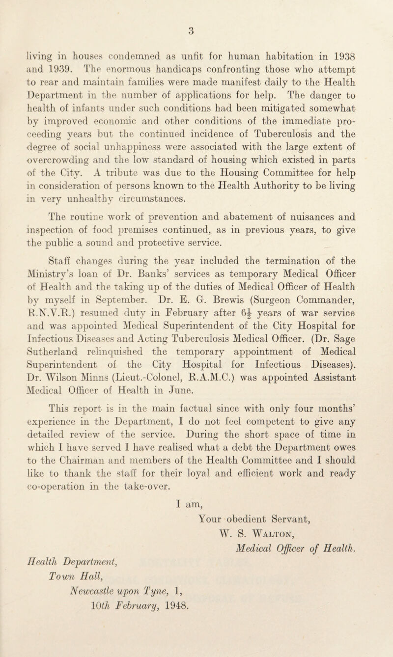 living in houses condemned as unfit for human habitation in 1938 and 1939. The enormous handicaps confronting those who attempt to rear and maintain families were made manifest daily to the Health Department in the number of applications for help. The danger to health of infants under such conditions had been mitigated somewhat by improved economic and other conditions of the immediate pro¬ ceeding years but the continued incidence of Tuberculosis and the degree of social unhappiness were associated with the large extent of overcrowding and the low standard of housing which existed in parts of the City. A tribute was due to the Housing Committee for help in consideration of persons known to the Health Authority to be living in very unhealthy circumstances. The routine work of prevention and abatement of nuisances and inspection of food premises continued, as in previous years, to give the public a sound and protective service. Staff changes during the year included the termination of the Ministry’s loan of Dr. Banks’ services as temporary Medical Officer of Health and the taking up of the duties of Medical Officer of Health by myself in September. Dr. E. O. Brewis (Surgeon Commander, R.N.V.B.) resumed duty in February after 6|- years of war service and was appointed Medical Superintendent of the City Hospital for Infectious Diseases and Acting Tuberculosis Medical Officer. (Dr. Sage Sutherland relinquished the temporary appointment of Medical Superintendent of the City Hospital for Infectious Diseases). Dr. Wilson Minns (Lieut.-Colonel, R.A.M.C.) was appointed Assistant Medical Officer of Health in June. This report is in the main factual since with only four months’ experience in the Department, I do not feel competent to give any detailed review of the service. During the short space of time in which I have served I have realised what a debt the Department owes to the Chairman and members of the Health Committee and I should like to thank the staff for their loyal and efficient work and ready co-operation in the take-over. I am, Your obedient Servant, W. S. Walton, Medical Officer of Health. Health Department, Town Hall, Newcastle upon Tyne, 1, 10th February, 1948.