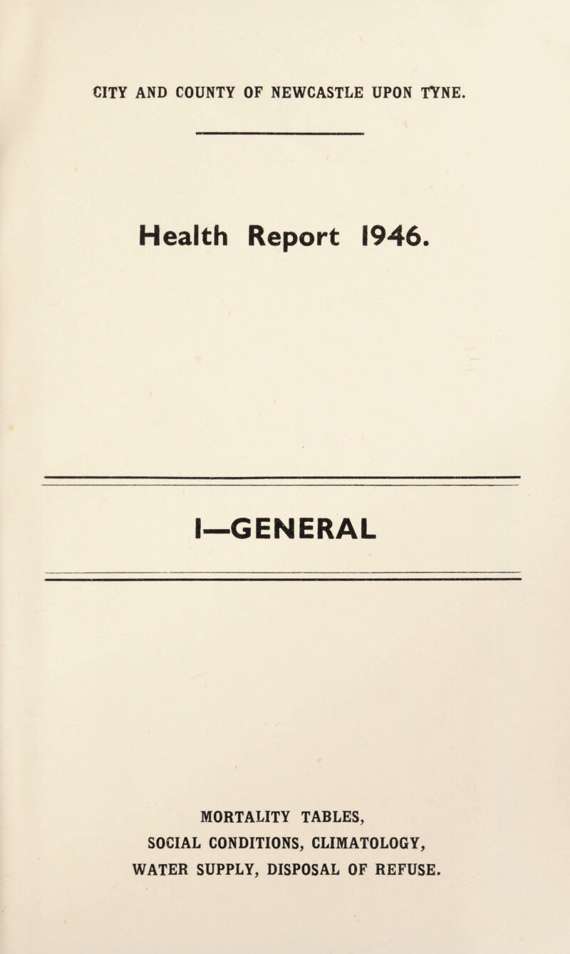 CITY AND COUNTY OF NEWCASTLE UPON TYNE. Health Report 1946. I—GENERAL MORTALITY TABLES, SOCIAL CONDITIONS, CLIMATOLOGY, WATER SUPPLY, DISPOSAL OF REFUSE.