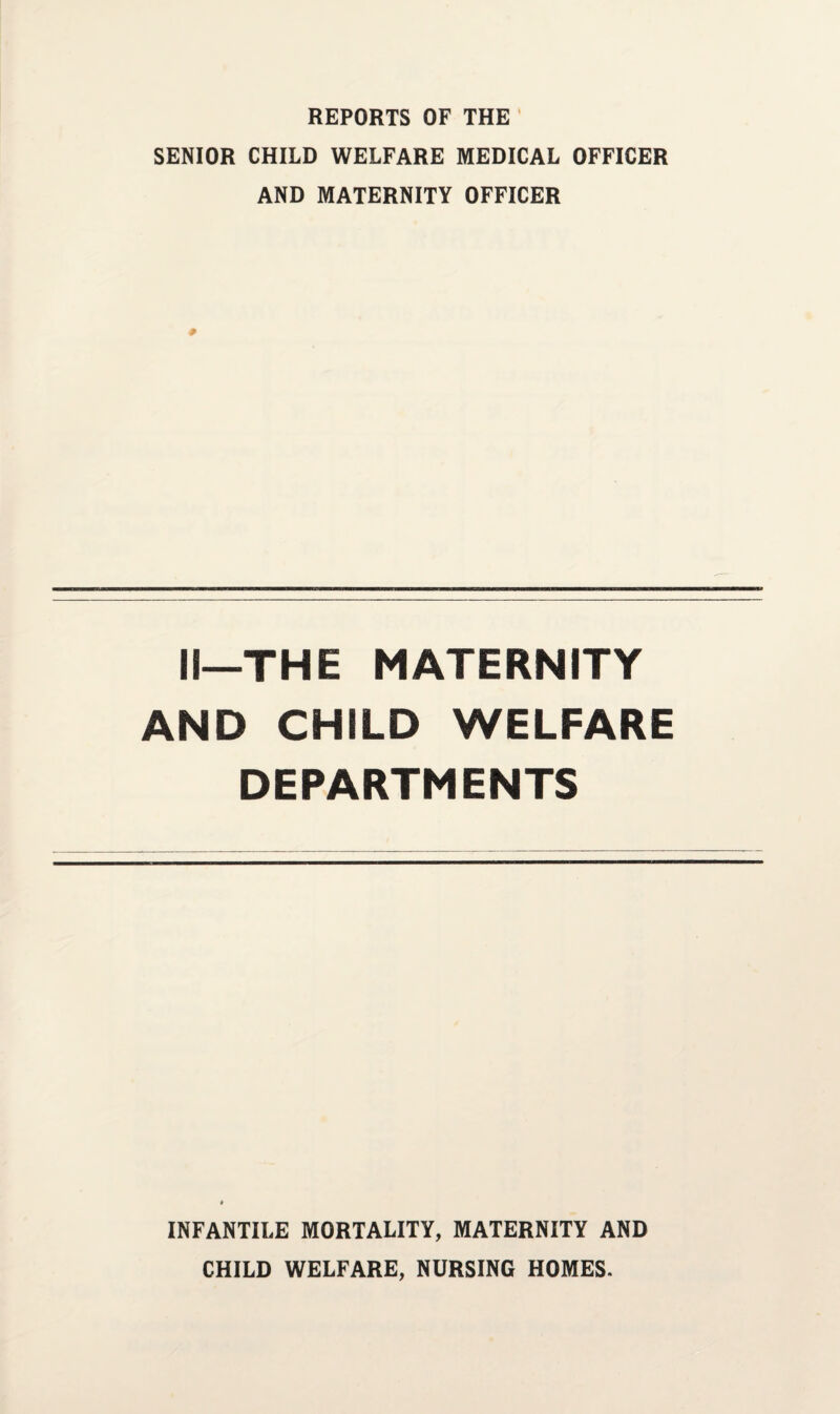 REPORTS OF THE SENIOR CHILD WELFARE MEDICAL OFFICER AND MATERNITY OFFICER II—THE MATERNITY AND CHILD WELFARE DEPARTMENTS INFANTILE MORTALITY, MATERNITY AND CHILD WELFARE, NURSING HOMES.