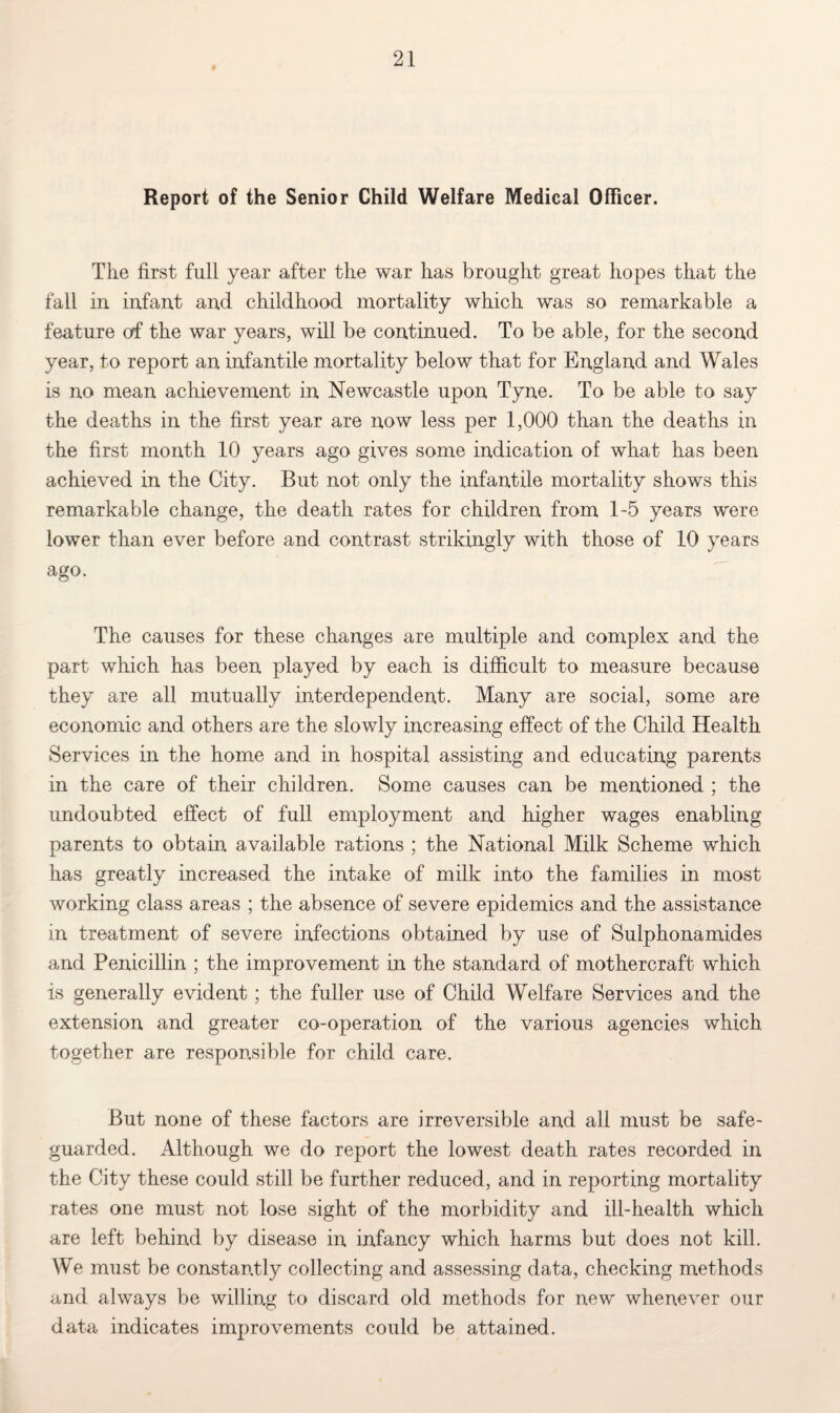 Report of the Senior Child Welfare Medical Officer. The first full year after the war has brought great hopes that the fall in infant and childhood mortality which was so remarkable a feature of the war years, will be continued. To be able, for the second year, to report an infantile mortality below that for England and Wales is no mean achievement in Newcastle upon Tyne. To be able to say the deaths in the first year are now less per 1,000 than the deaths in the first month 10 years ago gives some indication of what has been achieved in the City. But not only the infantile mortality shows this remarkable change, the death rates for children from 1-5 years were lower than ever before and contrast strikingly with those of 10 years ago. The causes for these changes are multiple and complex and the part which has been played by each is difficult to measure because they are all mutually interdependent. Many are social, some are economic and others are the slowly increasing effect of the Child Health Services in the home and in hospital assisting and educating parents in the care of their children. Some causes can be mentioned ; the undoubted effect of full employment and higher wages enabling parents to obtain available rations ; the National Milk Scheme which has greatly increased the intake of milk into the families in most working class areas ; the absence of severe epidemics and the assistance in treatment of severe infections obtained by use of Sulphonamides and Penicillin ; the improvement in the standard of mothercraft which is generally evident; the fuller use of Child Welfare Services and the extension and greater co-operation of the various agencies which together are responsible for child care. But none of these factors are irreversible and all must be safe¬ guarded. Although we do report the lowest death rates recorded in the City these could still be further reduced, and in reporting mortality rates one must not lose sight of the morbidity and ill-health which are left behind by disease in infancy which harms but does not kill. We must be constantly collecting and assessing data, checking methods and always be willing to discard old methods for new whenever our data indicates improvements could be attained.