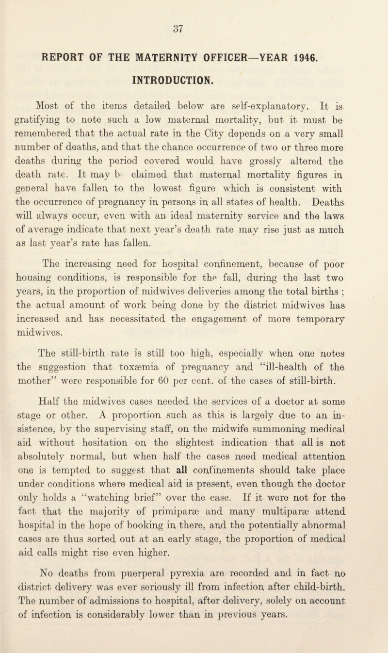 REPORT OF THE MATERNITY OFFICER—YEAR 1946. INTRODUCTION. Most of the items detailed below are self-explanatory. It is gratifying to note such a low maternal mortality, but it must be remembered that the actual rate in the City depends on a very small number of deaths, and that the chance occurrence of two or three more deaths during the period covered would have grossly altered the death rate. It may b claimed that maternal mortality figures in general have fallen to the lowest figure which is consistent with the occurrence of pregnancy in persons in all states of health. Deaths will always occur, even with an ideal maternity service and the laws of average indicate that next year’s death rate may rise just as much as last year’s rate has fallen. The increasing need for hospital confinement, because of poor housing conditions, is responsible for the fall, during the last two years, in the proportion of midwives deliveries among the total births ; the actual amount of work being done by the district midwives ha& increased and has necessitated the engagement of more temporary midwives. The still-birth rate is still too high, especially when one notes the suggestion that toxaemia of pregnancy and ‘ ‘ill-health of the mother” wrnre responsible for 60 per cent, of the cases of still-birth. Half the midwives cases needed the services of a doctor at some stage or other. A proportion such as this is largely due to an in¬ sistence, by the supervising staff, on the midwife summoning medical aid without hesitation on the slightest indication that all is not absolutely normal, but when half the cases need medical attention one is tempted to suggest that all confinements should take place under conditions where medical aid is present, even though the doctor only holds a 'watching brief” over the case. If it were not for the fact that the majority of primiparse and many multiparse attend hospital in the hope of booking in there, and the potentially abnormal cases are thus sorted out at an early stage, the proportion of medical aid calls might rise even higher. No deaths from puerperal pyrexia are recorded and in fact no district delivery was ever seriously ill from infection after child-birth. The number of admissions to hospital, after delivery, solely on account of infection is considerably lower than in previous years.