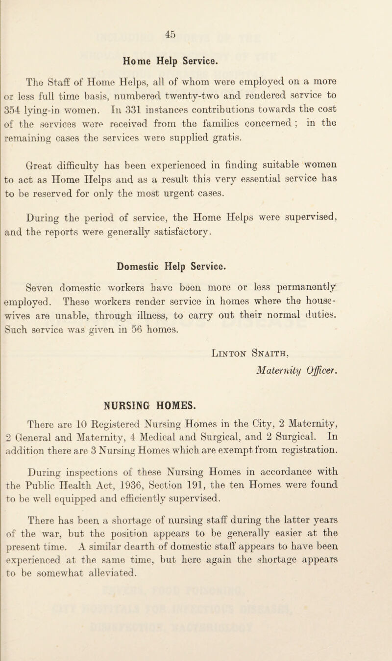 Home Help Service. The Staff of Home Helps, all of whom were employed on a more or less full time basis, numbered twenty-two and rendered service to 354 lying-in women. In 331 instances contributions towards the cost of the services were received from the families concerned ; in the remaining cases the services were supplied gratis. Great difficulty has been experienced in finding suitable women to act as Home Helps and as a result this very essential service has to be reserved for only the most urgent cases. During the period of service, the Home Helps were supervised, and the reports were generally satisfactory. Domestic Help Service. Seven domestic workers have been more or less permanently employed. These workers render service in homes where the house¬ wives are unable, through illness, to carry out their normal duties. Such service was given in 56 homes. Linton Snaith, Maternity Officer. NURSING HOMES. There are 10 Registered Nursing Homes in the City, 2 Maternity, 2 General and Maternity, 4 Medical and Surgical, and 2 Surgical. In addition there are 3 Nursing Homes which are exempt from registration. During inspections of these Nursing Homes in accordance with the Public Health Act, 1936, Section 191, the ten Homes were found to be well equipped and efficiently supervised. There has been a shortage of nursing staff during the latter years of the war, but the position appears to be generally easier at the present time. A similar dearth of domestic staff appears to have been experienced at the same time, but here again the shortage appears to be somewhat alleviated.