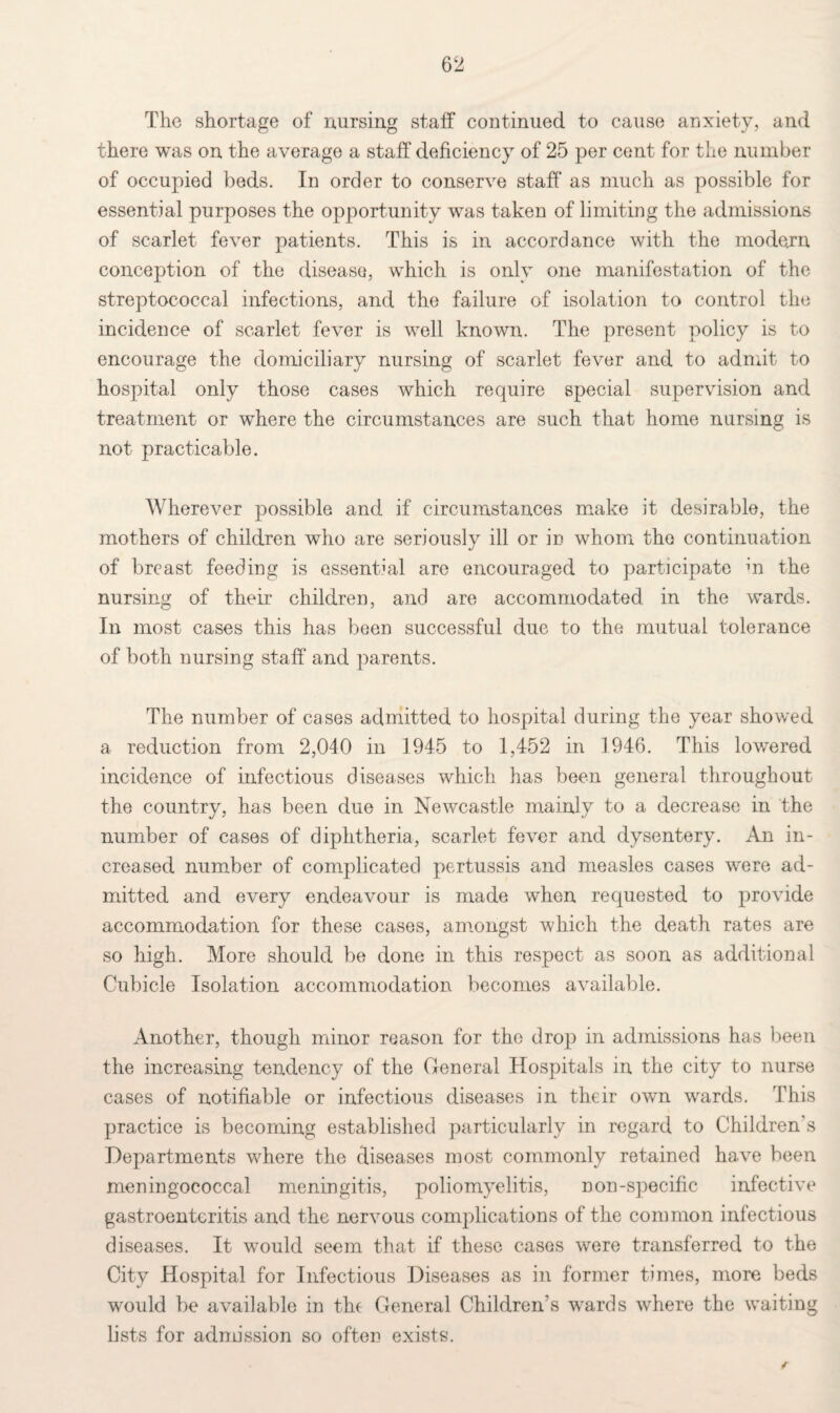 The shortage of nursing staff continued to cause anxiety, and there was on the average a staff deficiency of 25 per cent for the number of occupied beds. In order to conserve staff as much as possible for essential purposes the opportunity was taken of limiting the admissions of scarlet fever patients. This is in accordance with the modern conception of the disease, which is only one manifestation of the streptococcal infections, and the failure of isolation to control the incidence of scarlet fever is well known. The present policy is to encourage the domiciliary nursing of scarlet fever and to admit to hospital only those cases which require special supervision and treatment or where the circumstances are such that home nursing is not practicable. Wherever possible and if circumstances make it desirable, the mothers of children who are seriously ill or in whom the continuation of breast feeding is essential are encouraged to participate m the nursing of their children, and are accommodated in the wards. In most cases this has been successful due to the mutual tolerance of both nursing staff and parents. The number of cases admitted to hospital during the year showed a reduction from 2,040 in 1945 to 1,452 in 1946. This lowered incidence of infectious diseases which has been general throughout the country, has been due in Newcastle mainly to a decrease in the number of cases of diphtheria, scarlet fever and dysentery. An in¬ creased number of complicated pertussis and measles cases were ad¬ mitted and every endeavour is made when requested to provide accommodation for these cases, amongst which the death rates are so high. More should be done in this respect as soon as additional Cubicle Isolation accommodation becomes available. Another, though minor reason for the drop in admissions has been the increasing tendency of the General Hospitals in the city to nurse cases of notifiable or infectious diseases in tlieir own wards. This practice is becoming established particularly in regard to Children s Departments where the diseases most commonly retained have been meningococcal meningitis, poliomyelitis, non-specific infective gastroenteritis and the nervous complications of the common infectious diseases. It would seem that if these cases were transferred to the City Hospital for Infectious Diseases as in former times, more beds would be available in the General Children s wards where the waiting lists for admission so often exists.