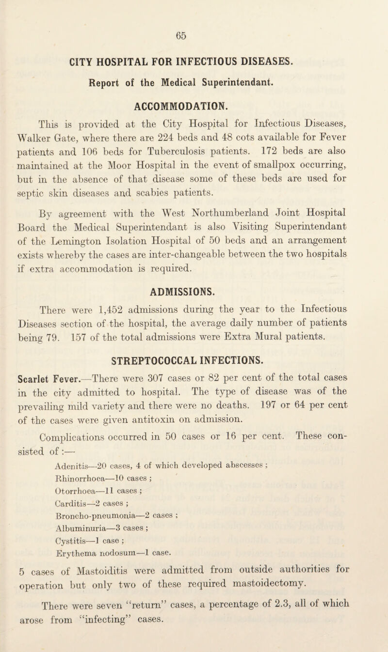 CITY HOSPITAL FOR INFECTIOUS DISEASES. Report of the Medical Superintendant. ACCOMMODATION. This is provided at the City Hospital for Infections Diseases, Walker Gate, where there are 224 beds and 48 cots available for Fever patients and 106 beds for Tuberculosis patients. 172 beds are also maintained at the Moor Hospital in the event of smallpox occurring, but in the absence of that disease some of these beds are used for septic skin diseases and scabies patients. By agreement with the West Northumberland Joint Hospital Board the Medical Superintendant is also Visiting Superintendant of the Lemington Isolation Hospital of 50 beds and an arrangement exists whereby the cases are inter-changeable between the two hospitals if extra accommodation is required. ADMISSIONS. There were 1,452 admissions during the year to the Infectious Diseases section of the hospital, the average daily number of patients being 79. 157 of the total admissions were Extra Mural patients. STREPTOCOCCAL INFECTIONS. Scarlet Fever.—There were 307 cases or 82 per cent of the total cases in the city admitted to hospital. The type of disease was of the prevailing mild variety and there were no deaths. 197 or 64 per cent of the cases were given antitoxin on admission. Complications occurred in 50 cases or 16 per cent. These con¬ sisted of:— Adenitis—20 cases, 4 of which developed abscesses ; Rhinorrhoea—10 cases ; Otorrhoea—11 cases ; Carditis—2 cases ; Broncho-pneumonia—2 cases ; Albuminuria—3 cases ; Cystitis—1 case ; Erythema nodosum—1 case. 5 cases of Mastoiditis were admitted from outside authorities for operation but only two of these required mastoidectomy. There were seven “return” cases, a percentage of 2.3, all oi which arose from “infecting” cases.