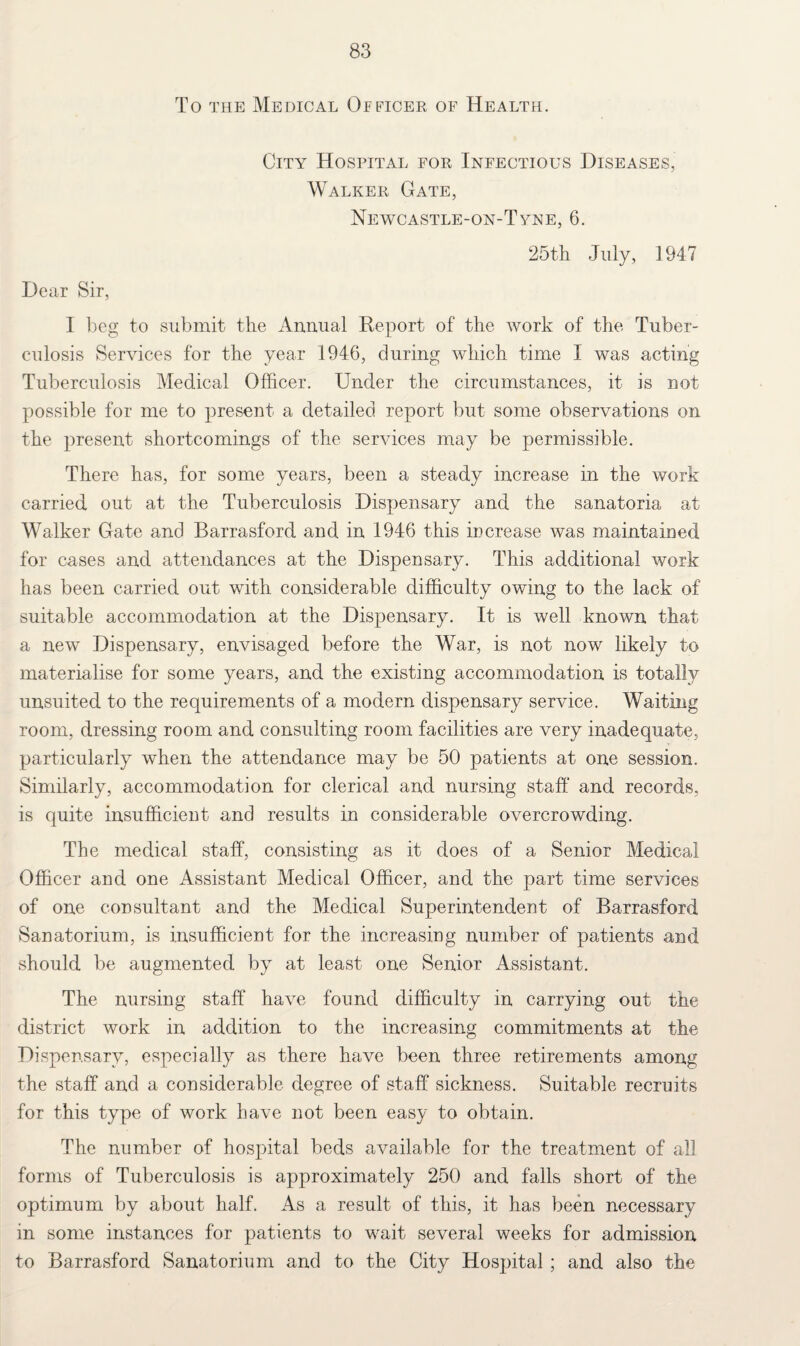 To the Medical Officer of Health. City Hospital for Infectious Diseases, Walker Gate, Newcastle-on-Tyne, 6. 25th July, 1947 Dear Sir, I beg to submit the Annual Report of the work of the Tuber¬ culosis Services for the year 1946, during which time I was acting Tuberculosis Medical Officer. Under the circumstances, it is not possible for me to present a detailed report but some observations on the present shortcomings of the services may be permissible. There has, for some years, been a steady increase in the work carried out at the Tuberculosis Dispensary and the sanatoria at Walker Gate and Barrasford and in 1946 this increase was maintained for cases and attendances at the Dispensary. This additional work has been carried out with considerable difficulty owing to the lack of suitable accommodation at the Dispensary. It is well known that a new Dispensary, envisaged before the War, is not now likely to materialise for some years, and the existing accommodation is totally unsuited to the requirements of a modern dispensary service. Waiting room, dressing room and consulting room facilities are very inadequate, particularly when the attendance may be 50 patients at one session. Similarly, accommodation for clerical and nursing staff and records, is quite insufficient and results in considerable overcrowding. The medical staff, consisting as it does of a Senior Medical Officer and one Assistant Medical Officer, and the part time services of one consultant and the Medical Superintendent of Barrasford Sanatorium, is insufficient for the increasing number of patients and should be augmented by at least one Senior Assistant. The nursing staff have found difficulty in carrying out the district work in addition to the increasing commitments at the Dispensary, especially as there have been three retirements among the staff and a considerable degree of staff sickness. Suitable recruits for this type of work have not been easy to obtain. The number of hospital beds available for the treatment of all forms of Tuberculosis is approximately 250 and falls short of the optimum by about half. As a result of this, it has been necessary in some instances for patients to wait several weeks for admission to Barrasford Sanatorium and to the City Hospital ; and also the