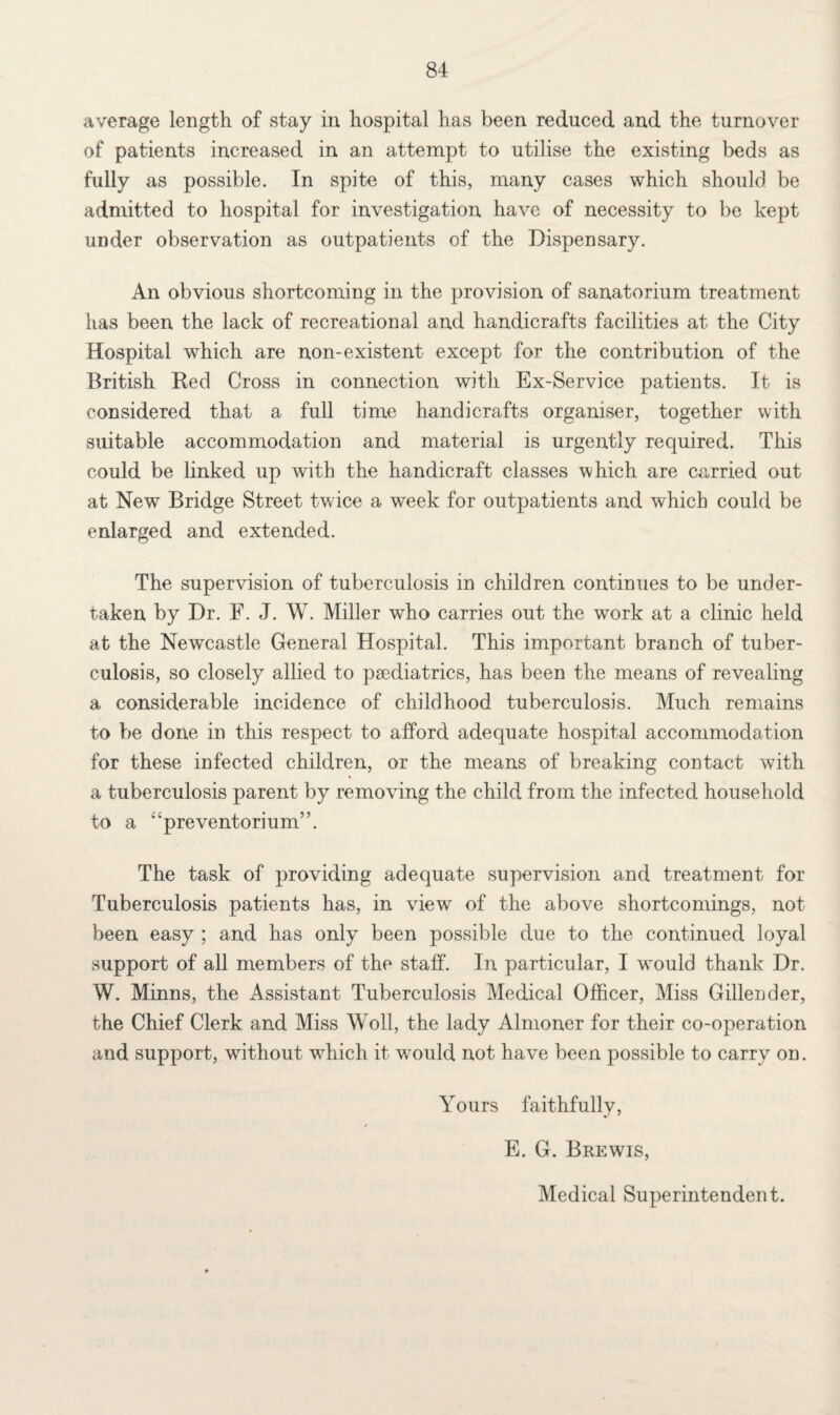 average length of stay in hospital has been reduced and the turnover of patients increased in an attempt to utilise the existing beds as fully as possible. In spite of this, many cases which should be admitted to hospital for investigation have of necessity to be kept under observation as outpatients of the Dispensary. An obvious shortcoming in the provision of sanatorium treatment has been the lack of recreational and handicrafts facilities at the City Hospital which are non-existent except for the contribution of the British Red Cross in connection with Ex-Service patients. It is considered that a full time handicrafts organiser, together with suitable accommodation and material is urgently required. This could be linked up with the handicraft classes which are carried out at New7 Bridge Street twice a week for outpatients and which could be enlarged and extended. The supervision of tuberculosis in children continues to be under¬ taken by Dr. F. J. W. Miller who carries out the work at a clinic held at the Newcastle General Hospital. This important branch of tuber¬ culosis, so closely allied to paediatrics, has been the means of revealing a considerable incidence of childhood tuberculosis. Much remains to be done in this respect to afford adequate hospital accommodation for these infected children, or the means of breaking contact with a tuberculosis parent by removing the child from the infected household to a “preventorium”. The task of providing adequate supervision and treatment for Tuberculosis patients has, in view' of the above shortcomings, not been easy ; and has only been possible due to the continued loyal support of all members of the staff. In particular, I w'ould thank Dr. W. Minns, the Assistant Tuberculosis Medical Officer, Miss Gillender, the Chief Clerk and Miss Woll, the lady Almoner for their co-operation and support, without w7hich it would not have been possible to carry on. Yours faithfully, E. G. Brewis, Medical Superintendent.