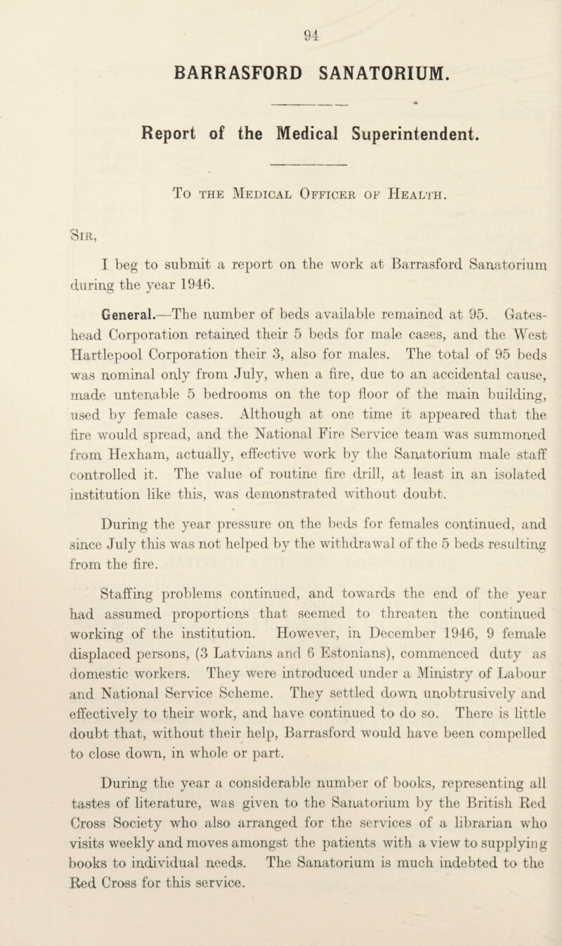 BARRASFORD SANATORIUM. Report of the Medical Superintendent. To the Medical Officer of Health. Sir, I beg to submit a report on the work at Barrasford Sanatorium during the year 1946. General.—The number of beds available remained at 95. Gates¬ head Corporation retained their 5 beds for male cases, and the West Hartlepool Corporation their 3, also for males. The total of 95 beds was nominal only from July, when a fire, due to an accidental cause, made untenable 5 bedrooms on the top floor of the main building, used by female cases. Although at one time it appeared that the tire would spread, and the National Fire Service team was summoned from Hexham, actually, effective work by the Sanatorium male staff controlled it. The value of routine fire drill, at least in an isolated institution like this, was demonstrated without doubt. During the year pressure on the beds for females continued, and since July this was not helped by the withdrawal of the 5 beds resulting from the fire. Staffing problems continued, and towards the end of the year had assumed proportions that seemed to threaten the continued working of the institution. However, in December 1946, 9 female displaced persons, (3 Latvians and 6 Estonians), commenced duty as domestic workers. They were introduced under a Ministry of Labour and National Service Scheme. They settled down unobtrusively and effectively to their work, and have continued to do so. There is little doubt that, without their help, Barrasford would have been compelled to close down, in whole or part. During the year a considerable number of books, representing all tastes of literature, was given to the Sanatorium by the British Red Cross Society who also arranged for the services of a librarian who visits weekly and moves amongst the patients with a view to supplying books to individual needs. The Sanatorium is much indebted to the Red Cross for this service.