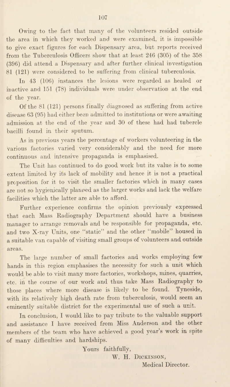 Owing to tlie fact that many of the volunteers resided outside the area in which they worked and were examined, it is impossible to give exact figures for each Dispensary area, but reports received from the Tuberculosis Officers show that at least 246 (305) of the 358 (396) did attend a Dispensary and after further clinical investigation 81 (121) were considered to be suffering from clinical tuberculosis. In 43 (106) instances the lesions were regarded as healed or inactive and 151 (78) individuals were under observation at the end of the year. Of the 81 (121) persons finally diagnosed as suffering from active disease 63 (95) had either been admitted to institutions or were awaiting admission at the end of the year and 30 of these had had tubercle bacilli found in their sputum. As in previous years the percentage of workers volunteering in the various factories varied very considerably and the need for more continuous and intensive propaganda is emphasised. The Unit has continued to do good work but its value is to some extent limited by its lack of mobility and hence it is not a practical proposition for it to visit the smaller factories which in many cases are not so hygienically planned as the larger works and lack the welfare facilities which the latter are able to afford. Further experience confirms the opinion previously expressed that each Mass Radiography Department should have a business manager to arrange removals and be responsible for propaganda, etc. and two X-ray Units, one “static” and the other “mobile” housed in a suitable van capable of visiting small groups of volunteers and outside areas. The large number of small factories and works employing few hands in this region emphasises the necessity for such a unit which would be able to visit many more factories, workshops, mines, quarries, etc. in the course of our work and thus take Mass Radiography to those places where more disease is likely to be found. Tyneside, with its relatively high death rate from tuberculosis, would seem an eminently suitable district for the experimental use of such a unit. In conclusion, I would like to pay tribute to the valuable support and assistance I have received from Miss Anderson and the other members of the team who have achieved a good year’s work in spite of many difficulties and hardships. Yours faithfully, W. H. Dickinson, Medical Director.