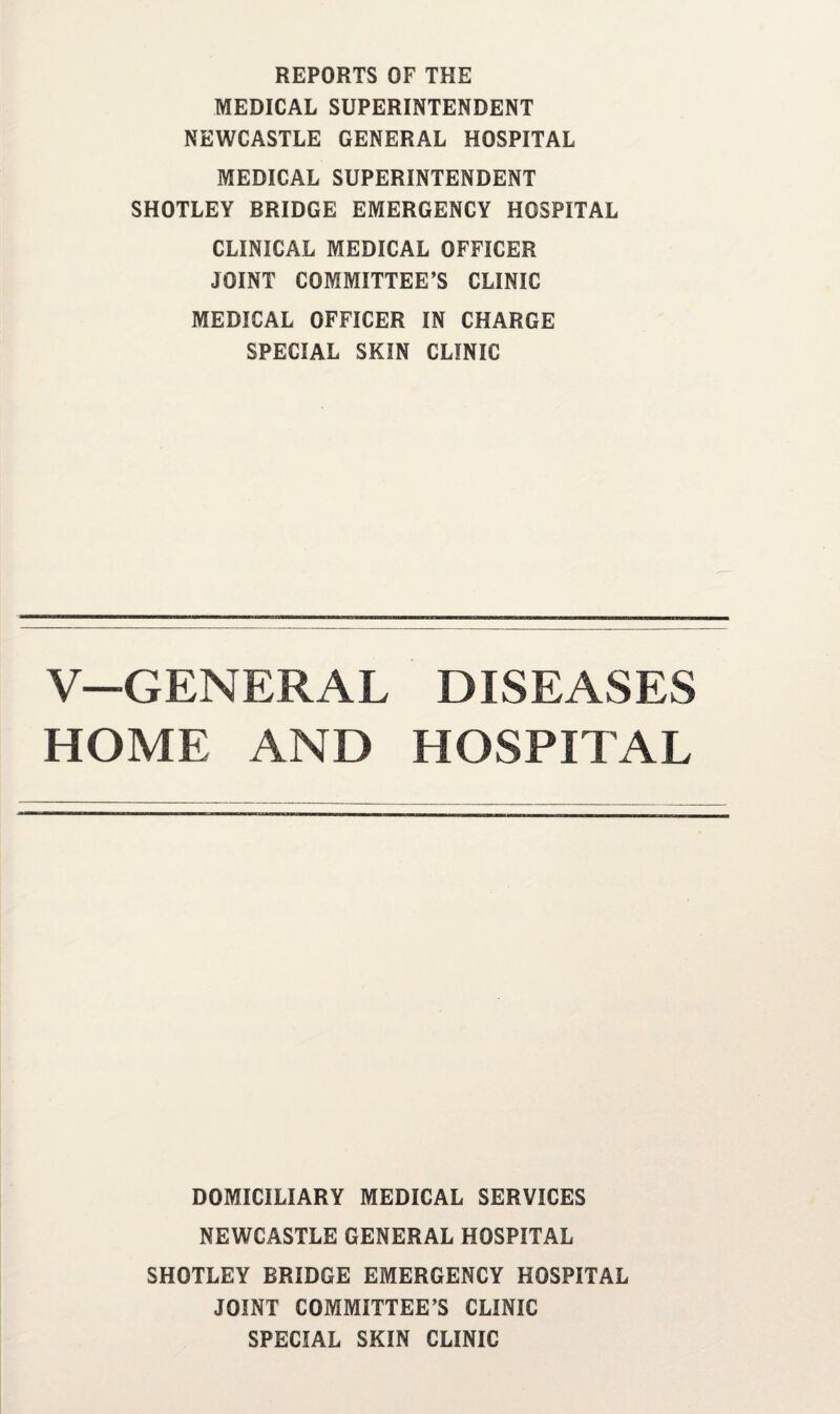 REPORTS OF THE MEDICAL SUPERINTENDENT NEWCASTLE GENERAL HOSPITAL MEDICAL SUPERINTENDENT SHOTLEY BRIDGE EMERGENCY HOSPITAL CLINICAL MEDICAL OFFICER JOINT COMMITTEE’S CLINIC MEDICAL OFFICER IN CHARGE SPECIAL SKIN CLINIC V—GENERAL DISEASES HOME AND HOSPITAL DOMICILIARY MEDICAL SERVICES NEWCASTLE GENERAL HOSPITAL SHOTLEY BRIDGE EMERGENCY HOSPITAL JOINT COMMITTEE’S CLINIC SPECIAL SKIN CLINIC