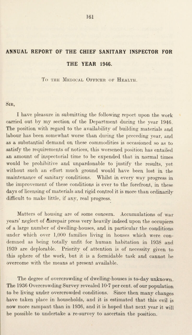 ANNUAL REPORT OF THE CHIEF SANITARY INSPECTOR FOR THE YEAR 1946. To the Medical Officer of Health. Sir, I have pleasure in submitting the following report upon the work earned out by my section of the Department during the year 1946. The position with regard to the availability of building materials and labour has been somewhat worse than during the preceding year, and as a substantial demand on these commodities is occasioned so as to satisfy the requirements of notices, this worsened position has entailed an amount of inspectorial time to be expended that in normal times would be prohibitive and unpardonable to justify the results, yet without such an effort much ground would have been lost in the maintenance of sanitary conditions. Whilst in every way progress in the improvement of these conditions is ever to the forefront, in these days of licensing of materials and rigid control it is more than ordinarily difficult to make little, if any, real progress. Matters of housing are of some concern. Accumulations of war years’ neglect of disrepair press very heavily indeed upon the occupiers of a large number of dwelling-houses, and in particular the conditions under which over 1,000 families living in houses which were con¬ demned as being totally unfit for human habitation in 1938 and 1939 are deplorable. Priority of attention is of necessity given to this sphere of the work, but it is a formidable task and cannot be overcome with the means at present available. The degree of overcrowding of dwelling-houses is to-day unknown. The 1936 Overcrowding Survey revealed 10*7 per cent, of our population to be living under overcrowded conditions. Since then many changes have taken place in households, and it is estimated that this evil is now more rampant than in 1936, and it is hoped that next year it wil! be possible to undertake a re-survey to ascertain the position.