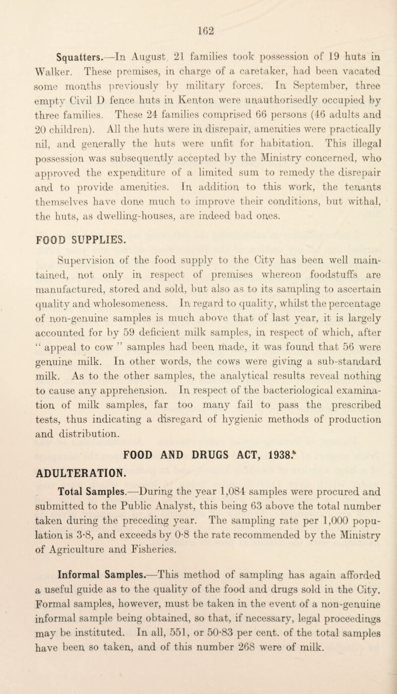 Squatters.—In August 21 families took possession of L9 huts in Walker. These premises, in charge of a caretaker, had been vacated some months previously by military forces. In September, three empty Civil D fence huts in Kenton were unauthorisedly occupied by three families. These 24 families comprised 66 persons (46 adults and 20 children). All the huts were in disrepair, amenities were practically nil, and generally the huts were unfit for habitation. This illegal possession was subsequently accepted by the Ministry concerned, who approved the expenditure of a limited sum to remedy the disrepair and to provide amenities. In addition to this work, the tenants themselves have done much to improve their conditions, but withal, the huts, as dwelling-houses, are indeed bad ones. FOOD SUPPLIES. Supervision of the food supply to the City has been well main¬ tained, not only in respect of premises whereon foodstuffs are manufactured, stored and sold, but also as to its sampling to ascertain quality and wholesomeness. In regard to quality, whilst the percentage of non-genuine samples is much above that of last year, it is largely accounted for by 59 deficient milk samples, in respect of which, after “ appeal to cow ” samples had been made, it was found that 56 were genuine milk. In other words, the cows were giving a sub-standard milk. As to the other samples, the analytical results reveal nothing to cause any apprehension. In respect of the bacteriological examina¬ tion of milk samples, far too many fail to pass the prescribed tests, thus indicating a disregard of hygienic methods of production and distribution. FOOD AND DRUGS ACT, 1938.* ADULTERATION. Total Samples.—During the year 1,084 samples were procured and submitted to the Public Analyst, this being 63 above the total number taken during the preceding year. The sampling rate per 1,000 popu¬ lation is 3-8, and exceeds by 0-8 the rate recommended by the Ministry of Agriculture and Fisheries. Informal Samples.—This method of sampling has again afforded a useful guide as to the quality of the food and drugs sold in the City. Formal samples, however, must be taken in the event of a non-genuine informal sample being obtained, so that, if necessary, legal proceedings may be instituted. In all, 551, or 50*83 per cent, of the total samples have been so taken, and of this number 268 were of milk.