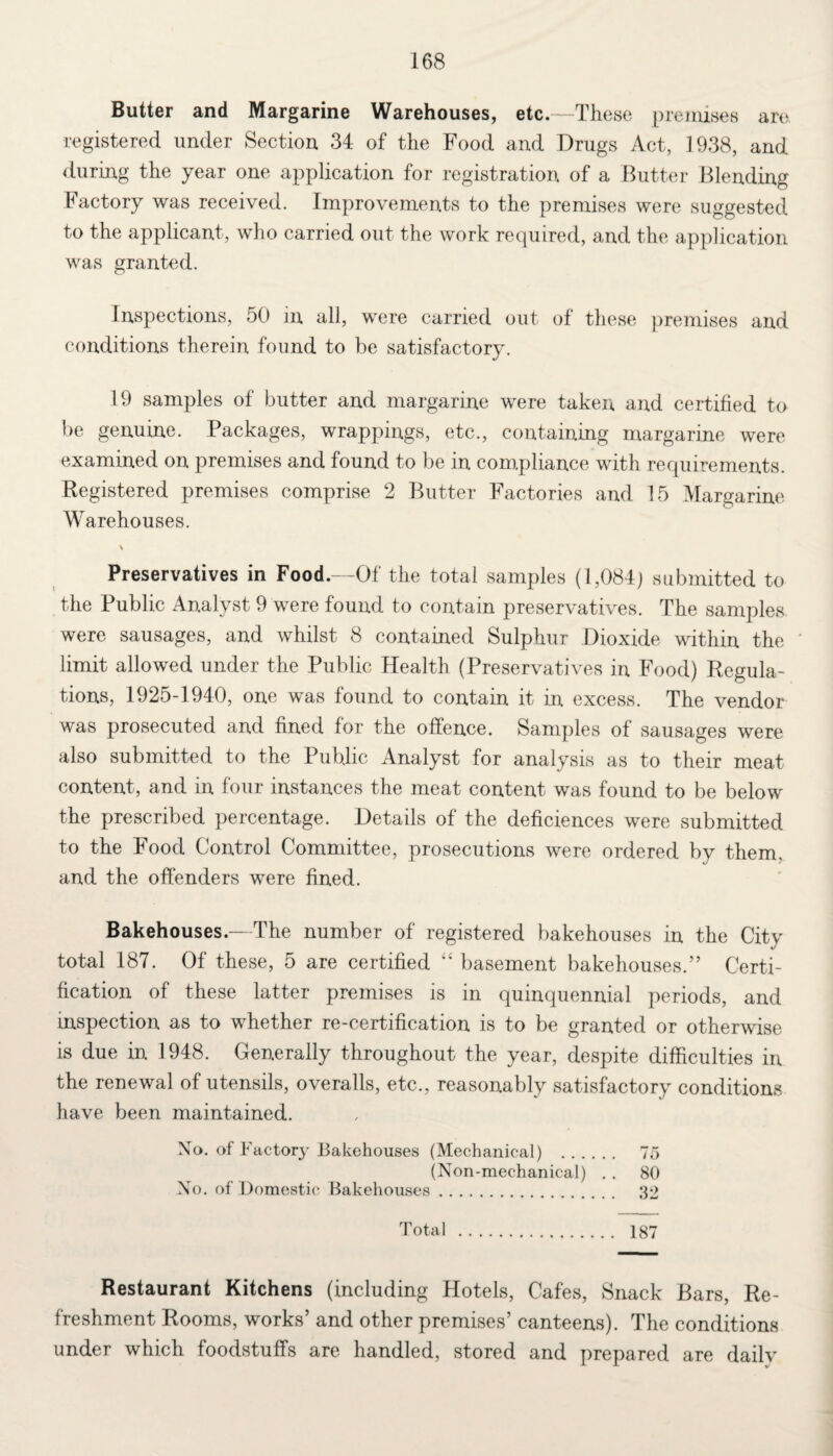 Butter and Margarine Warehouses, etc.—These premises are registered under Section 34 of the Food and Drugs Act, 1938, and during the year one application for registration of a Butter Blending Factory was received. Improvements to the premises were suggested to the applicant, who carried out the work required, and the application was granted. Inspections, 50 in all, were carried out of these premises and conditions therein found to be satisfactory. 19 samples of butter and margarine were taken and certified to be genuine. Packages, wrappings, etc., containing margarine were examined on premises and found to be in compliance with requirements. Registered premises comprise 2 Butter Factories and 15 Margarine Warehouses. \ Preservatives in Food.—Of the total samples (1,084; submitted to the Public Analyst 9 were found to contain preservatives. The samples were sausages, and whilst 8 contained Sulphur Dioxide within the limit allowed under the Public Health (Preservatives in Food) Regula¬ tions, 1925-1940, one was found to contain it in excess. The vendor was prosecuted and fined for the offence. Samples of sausages were also submitted to the Public Analyst for analysis as to their meat content, and in four instances the meat content was found to be below the prescribed percentage. Details of the deficiences were submitted to the Food Control Committee, prosecutions were ordered by them, and the offenders were fined. Bakehouses.—The number of registered bakehouses in the City total 187. Of these, 5 are certified “ basement bakehouses.” Certi¬ fication of these latter premises is in quinquennial periods, and inspection as to whether re-certification is to be granted or otherwise is due in 1948. Generally throughout the year, despite difficulties in the renewal of utensils, overalls, etc., reasonably satisfactory conditions have been maintained. No. of Factory Bakehouses (Mechanical) . 75 (Non-mechanical) . . 80 No. of Domestic Bakehouses. 32 Total . 187 Restaurant Kitchens (including Hotels, Cafes, Snack Bars, Re¬ freshment Rooms, works and other premises’ canteens). The conditions under which foodstuffs are handled, stored and prepared are daily
