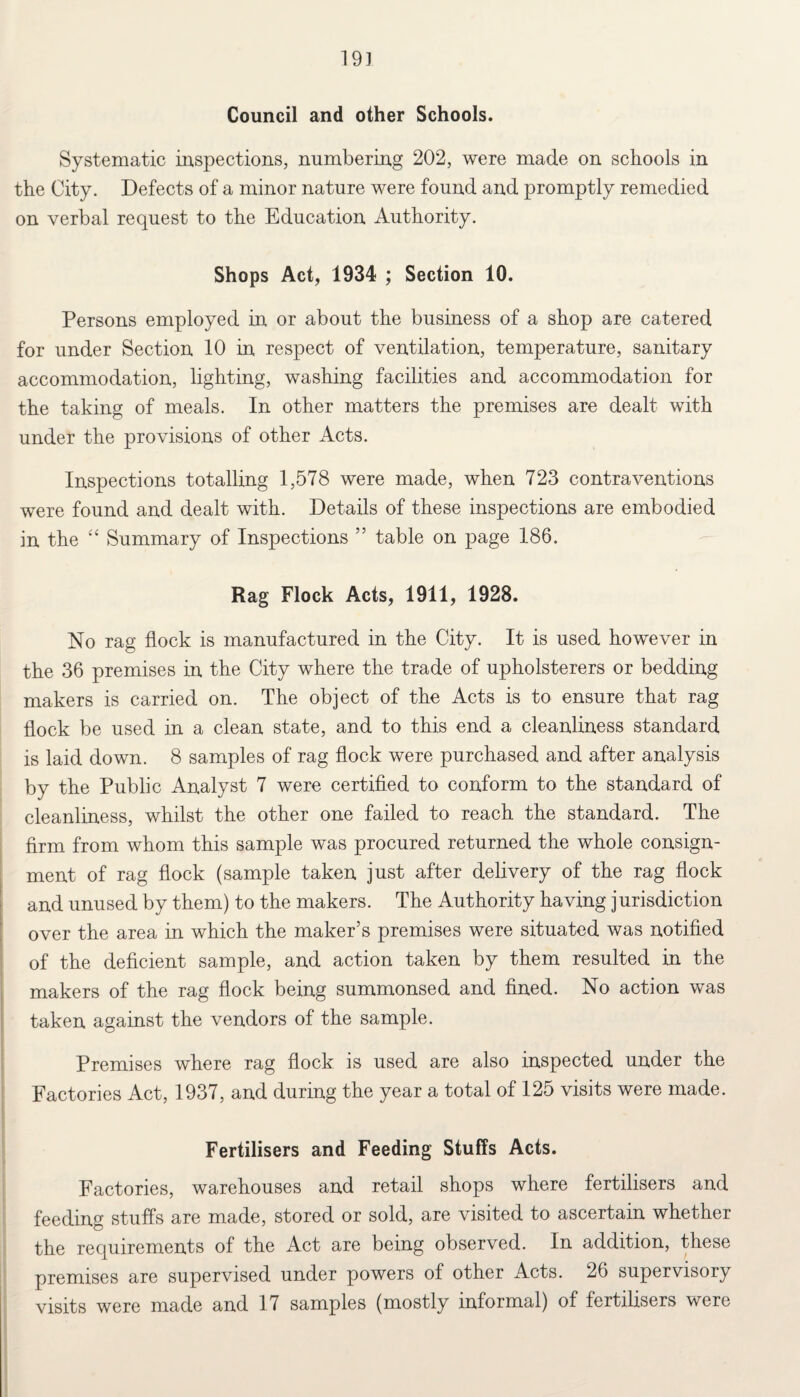 19] Council and other Schools. Systematic inspections, numbering 202, were made on schools in the City. Defects of a minor nature were found and promptly remedied on verbal request to the Education Authority. Shops Act, 1934 ; Section 10. Persons employed in or about the business of a shop are catered for under Section 10 in respect of ventilation, temperature, sanitary accommodation, lighting, washing facilities and accommodation for the taking of meals. In other matters the premises are dealt with under the provisions of other Acts. Inspections totalling 1,578 were made, when 723 contraventions were found and dealt with. Details of these inspections are embodied in the “ Summary of Inspections ” table on page 186. Rag Flock Acts, 1911, 1928. No rag flock is manufactured in the City. It is used however in the 36 premises in the City where the trade of upholsterers or bedding makers is carried on. The object of the Acts is to ensure that rag flock be used in a clean state, and to this end a cleanliness standard is laid down. 8 samples of rag flock were purchased and after analysis by the Public Analyst 7 were certified to conform to the standard of cleanliness, whilst the other one failed to reach the standard. The firm from whom this sample was procured returned the whole consign¬ ment of rag flock (sample taken just after delivery of the rag flock and unused by them) to the makers. The Authority having jurisdiction over the area in which the maker’s premises were situated was notified of the deficient sample, and action taken by them resulted in the makers of the rag flock being summonsed and fined. No action was taken against the vendors of the sample. Premises where rag flock is used are also inspected under the Factories Act, 1937, and during the year a total of 125 visits were made. Fertilisers and Feeding Stuffs Acts. Factories, warehouses and retail shops where fertilisers and feeding stuffs are made, stored or sold, are visited to ascertain whether the requirements of the Act are being observed. In addition, these premises are supervised under powers of other Acts. 26 supervisory visits were made and 17 samples (mostly informal) of fertilisers were