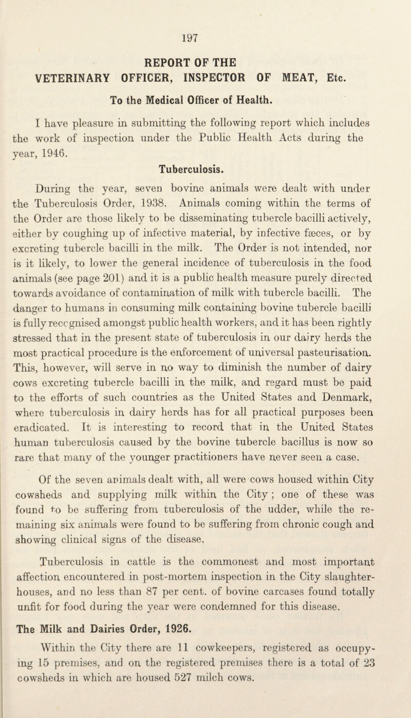 REPORT OF THE VETERINARY OFFICER, INSPECTOR OF MEAT, Etc. To the Medical Officer of Health. I have pleasure in submitting the following report which includes the work of inspection under the Public Health Acts during the year, 1946. Tuberculosis. During the year, seven bovine animals were dealt with under the Tuberculosis Order, 1938. Animals coming within the terms of the Order are those likely to be disseminating tubercle bacilli actively, either by coughing up of infective material, by infective feces, or by excreting tubercle bacilli in the milk. The Order is not intended, nor is it likely, to lower the general incidence of tuberculosis in the food animals (see page 201) and it is a public health measure purely directed towards avoidance of contamination of milk with tubercle bacilli. The danger to humans in consuming milk containing bovine tubercle bacilli is fully recognised amongst public health workers, and it has been rightly stressed that in the present state of tuberculosis in our dairy herds the most practical procedure is the enforcement of universal pasteurisation. This, however, will serve in no way to diminish the number of dairy cows excreting tubercle bacilli in the milk, and regard must be paid to the efforts of such countries as the United States and Denmark, where tuberculosis in dairy herds has for all practical purposes been eradicated. It is interesting to record that in the United States human tuberculosis caused by the bovine tubercle bacillus is now so rare that many of the younger practitioners have never seen a case. Of the seven animals dealt with, all were cows housed within City cowsheds and supplying milk within the City ; one of these was found to be suffering from tuberculosis of the udder, while the re¬ maining six animals were found to be suffering from chronic cough and showing clinical signs of the disease. Tuberculosis in cattle is the commonest and most important affection encountered in post-mortem inspection in the City slaughter¬ houses, and no less than 87 per cent, of bovine carcases found totally unfit for food during the year were condemned for this disease. The Milk and Dairies Order, 1926. Within the City there are 11 cowkeepers, registered as occupy¬ ing 15 premises, and on the registered premises there is a total of 23 cowsheds in which are housed 527 milch cows.