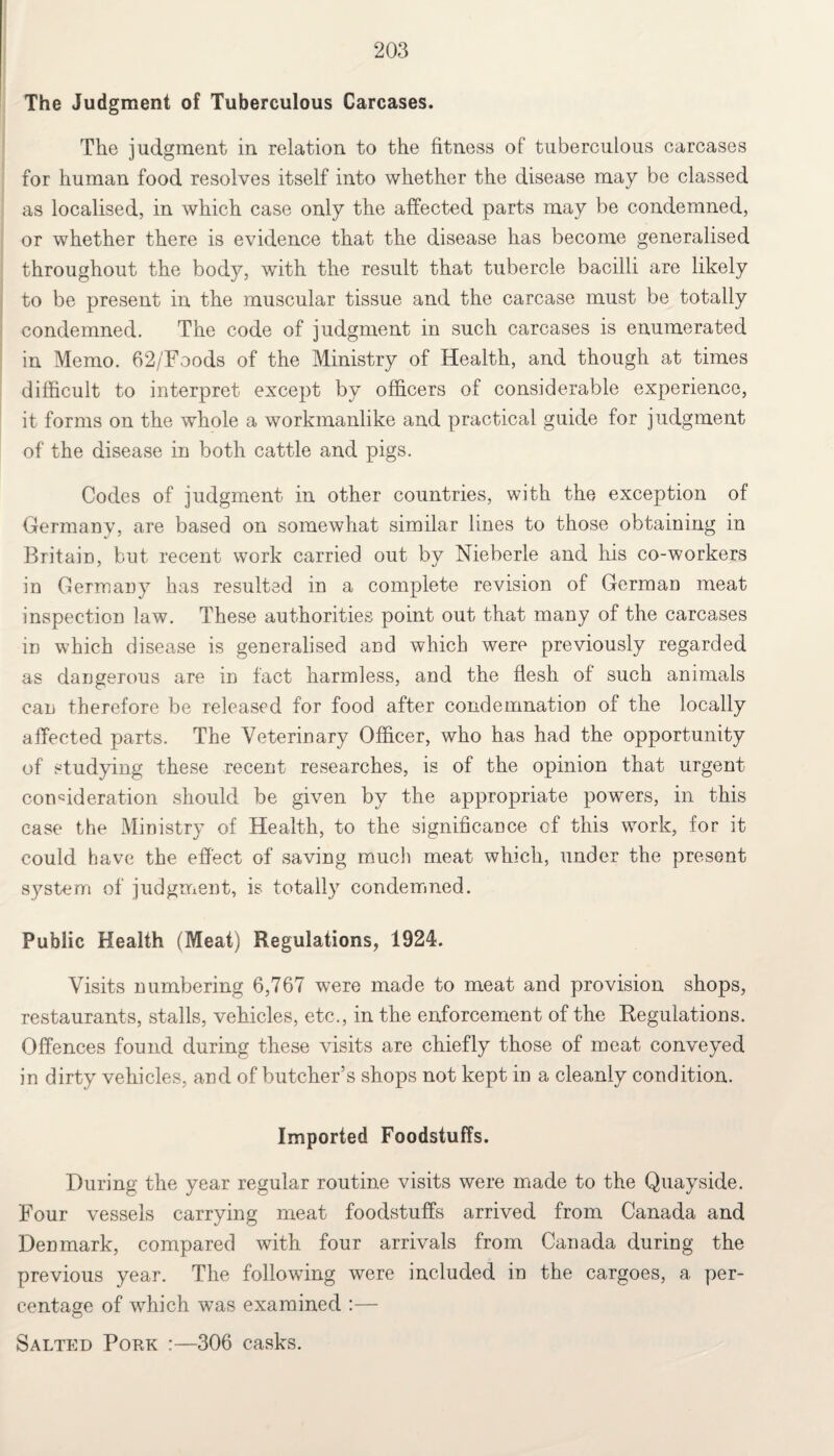 The Judgment of Tuberculous Carcases. The judgment in relation to the fitness of tuberculous carcases for human food resolves itself into whether the disease may be classed as localised, in which case only the affected parts may be condemned, or whether there is evidence that the disease has become generalised throughout the body, with the result that tubercle bacilli are likely to be present in the muscular tissue and the carcase must be totally condemned. The code of judgment in such carcases is enumerated in Memo. 62/Foods of the Ministry of Health, and though at times difficult to interpret except by officers of considerable experience, it forms on the whole a workmanlike and practical guide for judgment of the disease in both cattle and pigs. Codes of judgment in other countries, with the exception of Germany, are based on somewhat similar lines to those obtaining in Britain, but recent work carried out by Nieberle and his co-workers in Germany has resulted in a complete revision of German meat inspection law. These authorities point out that many of the carcases in which disease is generalised and which were previously regarded as dangerous are in fact harmless, and the flesh of such animals can therefore be released for food after condemnation of the locally affected parts. The Veterinary Officer, who has had the opportunity of studying these recent researches, is of the opinion that urgent consideration should be given by the appropriate powers, in this case the Ministry of Health, to the significance cf this work, for it could have the effect of saving much meat which, under the present system of judgment, is totally condemned. Public Health (Meat) Regulations, 1924. Visits numbering 6,767 were made to meat and provision shops, restaurants, stalls, vehicles, etc., in the enforcement of the Regulations. Offences found during these visits are chiefly those of meat conveyed in dirty vehicles, and of butcher’s shops not kept in a cleanly condition. Imported Foodstuffs. During the year regular routine visits were made to the Quayside. Four vessels carrying meat foodstuffs arrived from Canada and Denmark, compared with four arrivals from Canada during the previous year. The following were included in the cargoes, a per¬ centage of which was examined :— Salted Pork :—306 casks.
